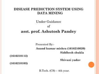 DISEASE PREDICTION SYSTEM USING
DATA MINING
Under Guidance
of
asst. prof. Ashutosh Pandey
Presented By:-
Anand kumar mishra (1616210020)
Siddhesh shukla
(1616210112)
Shivani yadav
(1616210103)
B.Tech. (CS) – 4th year.
 