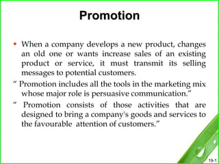 19-1
Promotion
 When a company develops a new product, changes
an old one or wants increase sales of an existing
product or service, it must transmit its selling
messages to potential customers.
“ Promotion includes all the tools in the marketing mix
whose major role is persuasive communication.”
“ Promotion consists of those activities that are
designed to bring a company's goods and services to
the favourable attention of customers.”
 