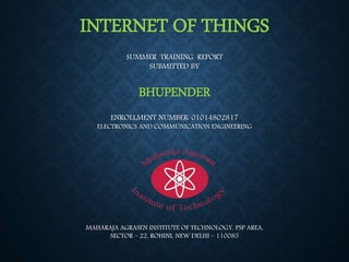 INTERNET OF THINGS
SUMMER TRAINING REPORT
SUBMITTED BY
BHUPENDER
ENROLLMENT NUMBER: 01014802817
ELECTRONICS AND COMMUNICATION ENGINEERING
MAHARAJA AGRASEN INSTITUTE OF TECHNOLOGY, PSP AREA,
SECTOR – 22, ROHINI, NEW DELHI – 110085
 