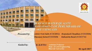 Presented by:
Guided by:
SURFACE WATER QUALITY
ASSESSMENT OF PERUMBAKKAM
LAKE USING GIS
Ashish Vivek Sukh (U13CE012) Devprakash Choudhary (U13CE026)
Dipanjam Sarkar(U13CE028) Kathamrita Basak (U13CE711)
B. KAVIYA Assistant Professor
Dept. of Civil Engineering
Bharath University 06 April 2017
 