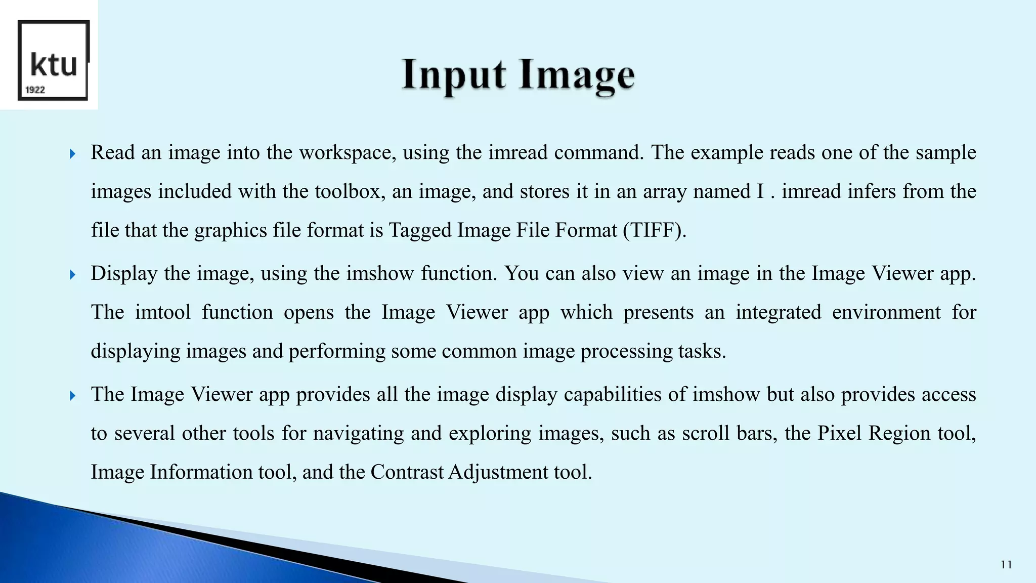  Read an image into the workspace, using the imread command. The example reads one of the sample
images included with the toolbox, an image, and stores it in an array named I . imread infers from the
file that the graphics file format is Tagged Image File Format (TIFF).
 Display the image, using the imshow function. You can also view an image in the Image Viewer app.
The imtool function opens the Image Viewer app which presents an integrated environment for
displaying images and performing some common image processing tasks.
 The Image Viewer app provides all the image display capabilities of imshow but also provides access
to several other tools for navigating and exploring images, such as scroll bars, the Pixel Region tool,
Image Information tool, and the Contrast Adjustment tool.
11
 