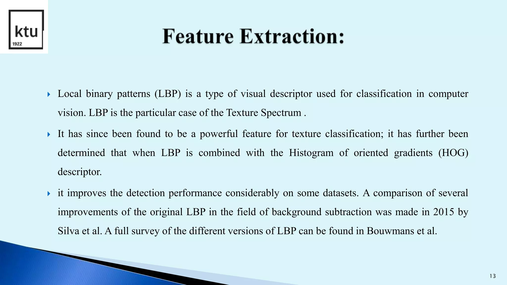  Local binary patterns (LBP) is a type of visual descriptor used for classification in computer
vision. LBP is the particular case of the Texture Spectrum .
 It has since been found to be a powerful feature for texture classification; it has further been
determined that when LBP is combined with the Histogram of oriented gradients (HOG)
descriptor.
 it improves the detection performance considerably on some datasets. A comparison of several
improvements of the original LBP in the field of background subtraction was made in 2015 by
Silva et al. A full survey of the different versions of LBP can be found in Bouwmans et al.
13
 