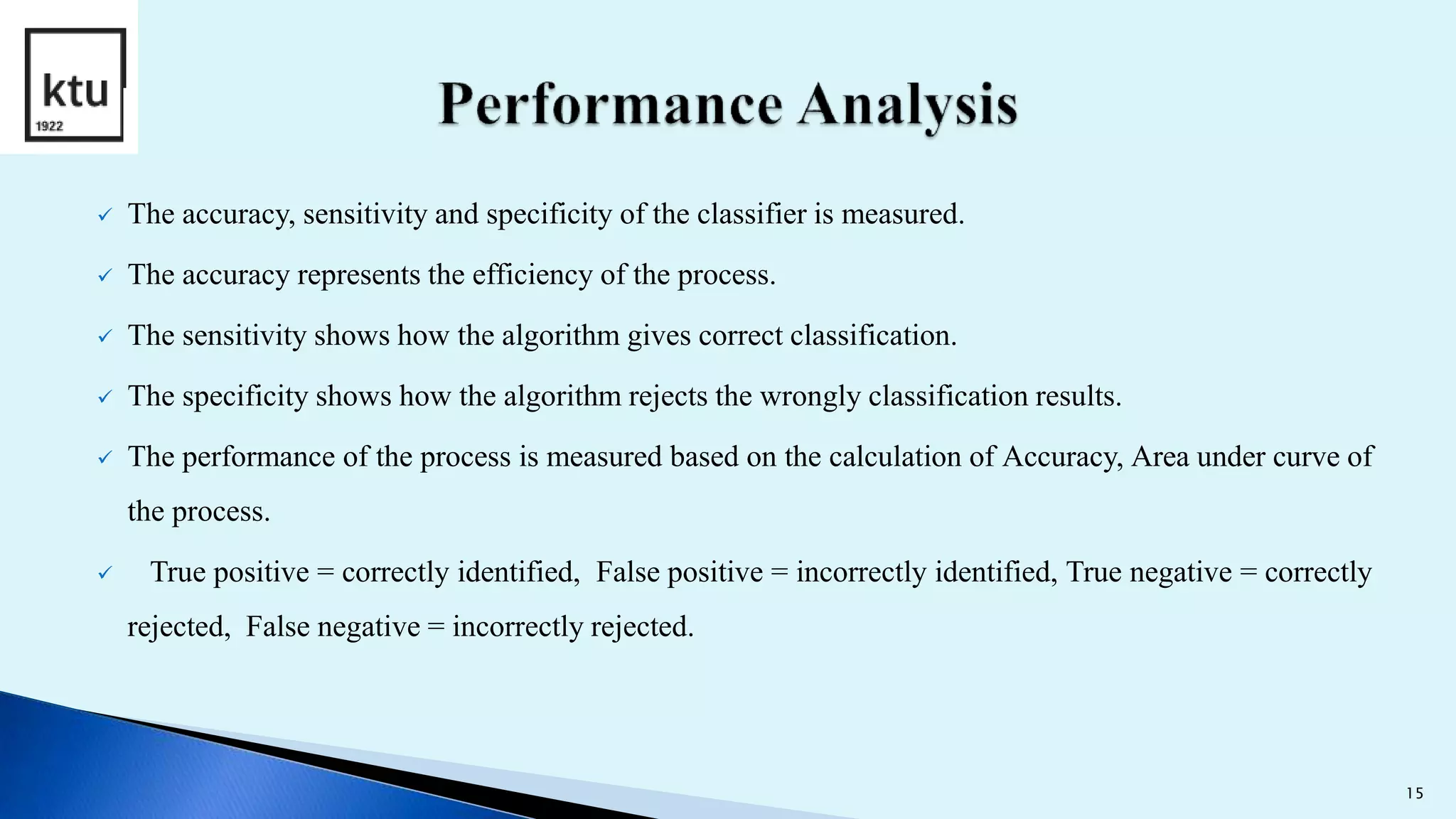 The accuracy, sensitivity and specificity of the classifier is measured.
 The accuracy represents the efficiency of the process.
 The sensitivity shows how the algorithm gives correct classification.
 The specificity shows how the algorithm rejects the wrongly classification results.
 The performance of the process is measured based on the calculation of Accuracy, Area under curve of
the process.
 True positive = correctly identified, False positive = incorrectly identified, True negative = correctly
rejected, False negative = incorrectly rejected.
15
 