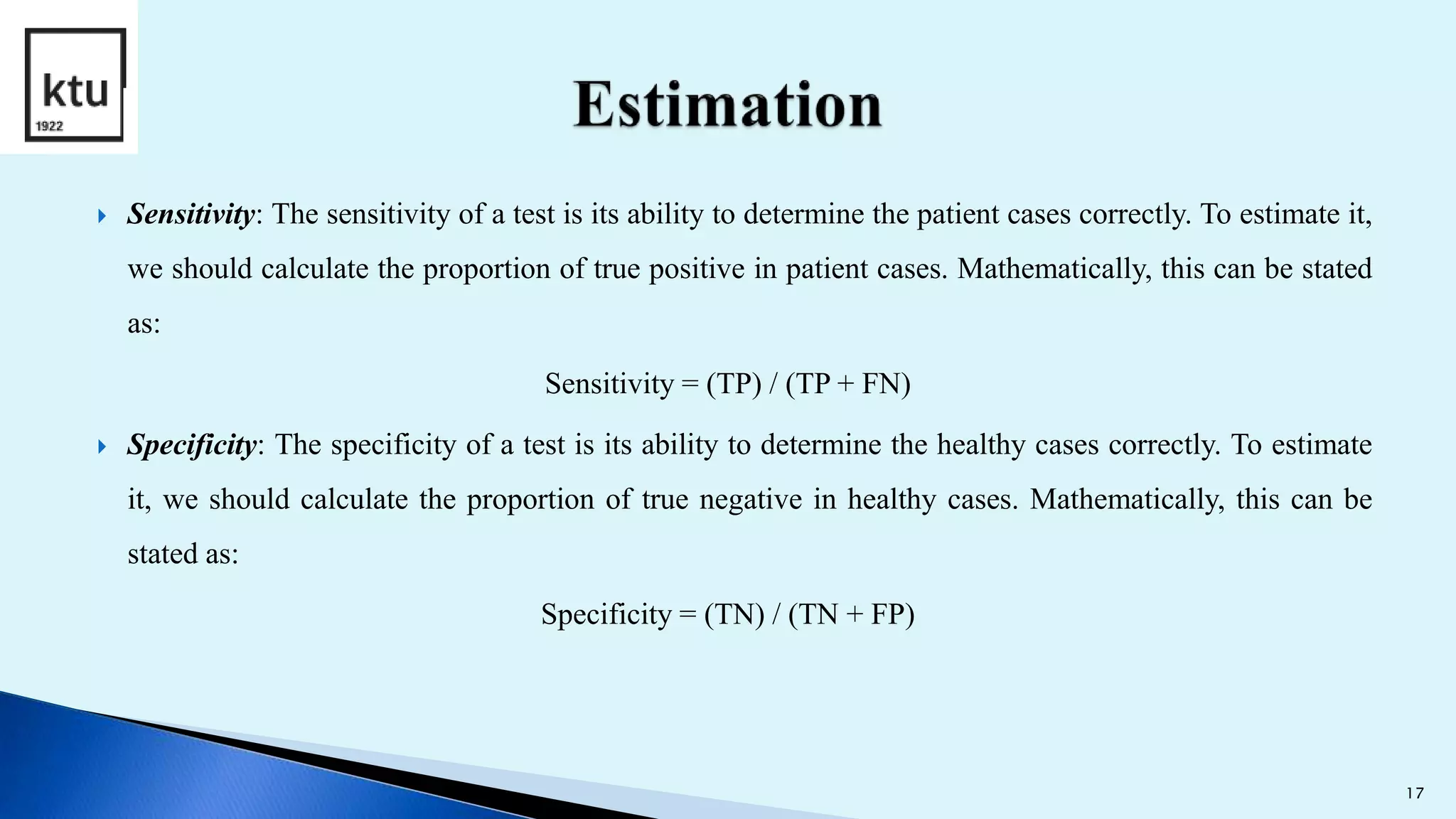  Sensitivity: The sensitivity of a test is its ability to determine the patient cases correctly. To estimate it,
we should calculate the proportion of true positive in patient cases. Mathematically, this can be stated
as:
Sensitivity = (TP) / (TP + FN)
 Specificity: The specificity of a test is its ability to determine the healthy cases correctly. To estimate
it, we should calculate the proportion of true negative in healthy cases. Mathematically, this can be
stated as:
Specificity = (TN) / (TN + FP)
17
 