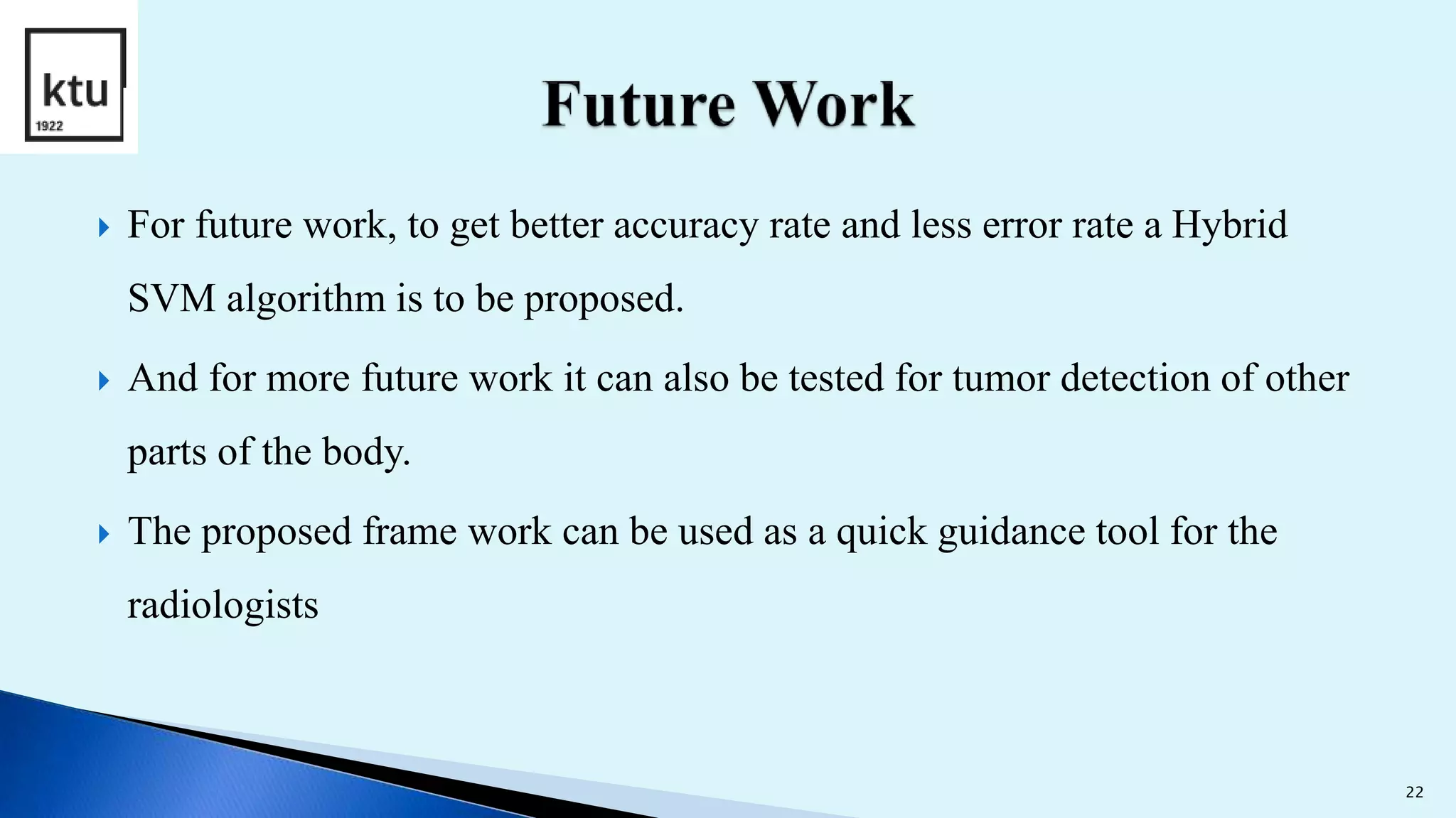  For future work, to get better accuracy rate and less error rate a Hybrid
SVM algorithm is to be proposed.
 And for more future work it can also be tested for tumor detection of other
parts of the body.
 The proposed frame work can be used as a quick guidance tool for the
radiologists
22
 