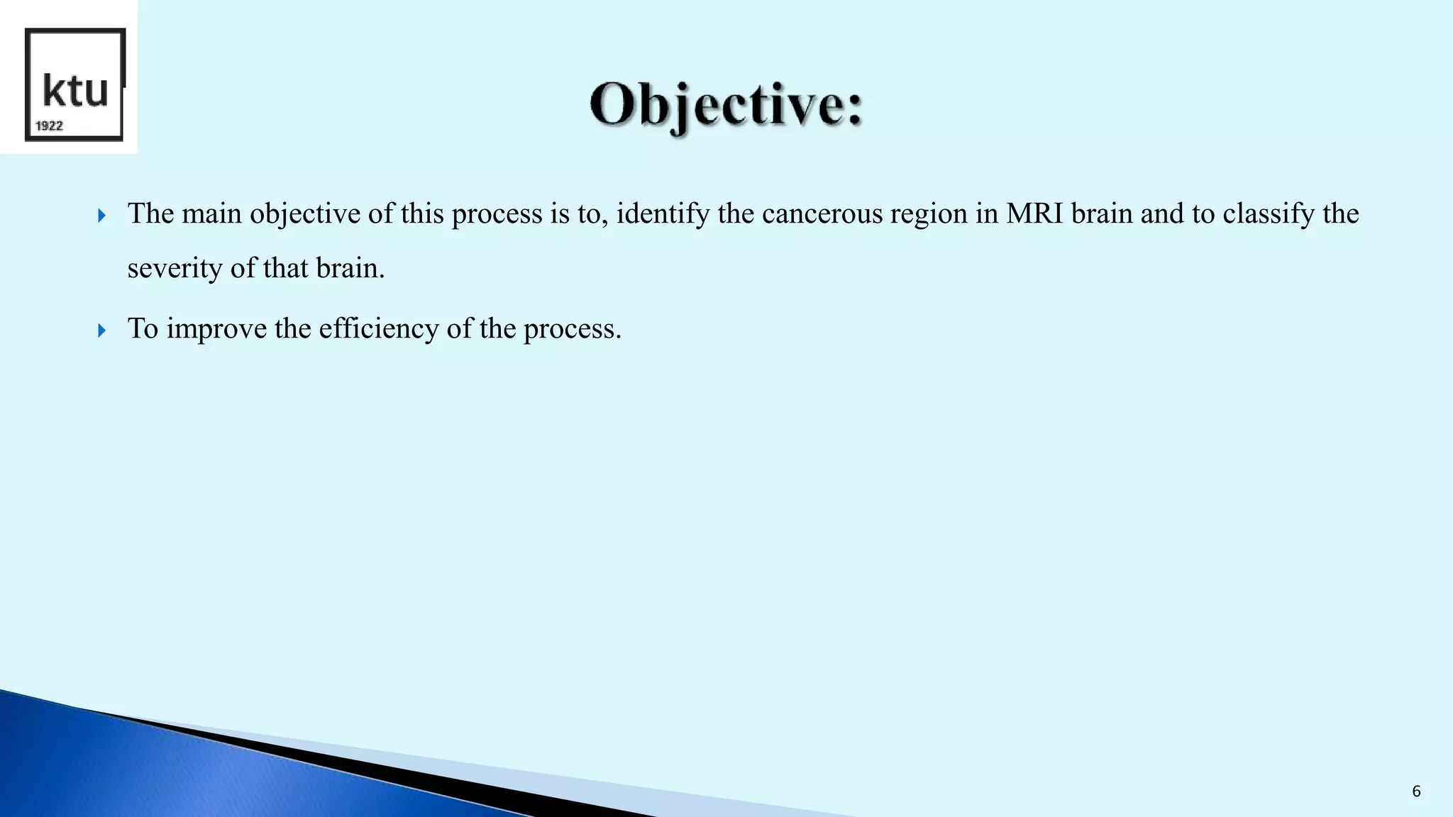  The main objective of this process is to, identify the cancerous region in MRI brain and to classify the
severity of that brain.
 To improve the efficiency of the process.
6
 