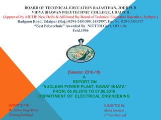 BOARD OF TECHNICAL EDUCATION RAJASTHAN, JODHPUR
VIDYA BHAWAN POLYTECHNIC COLLEGE, UDAIPUR
(Approved by AICTIE New Delhi & Affiliated By Board of Technical Education Rajasthan, Jodhpur )
Badgaon Road, Udaipur (Raj.) 0294-2451309, 2452997, Fax No. 0294-2452997
“Best Polytechnic” Awarded By NITTTR Govt. Of India
Estd.1956
(Session 2018-19)
A
REPORT ON
“NUCLEAR POWER PLANT, RAWAT BHATA”
FROM: 06.05.2019 TO 07.06.2019
DEPARTMENT OF ELECTRICAL ENGINEERING
SUBMITTED TO:
Mr. Kishan Singh Deora
(Training Incharge)
SUBMITTED BY:
Akshit Samnani
2nd Year Electrical
 