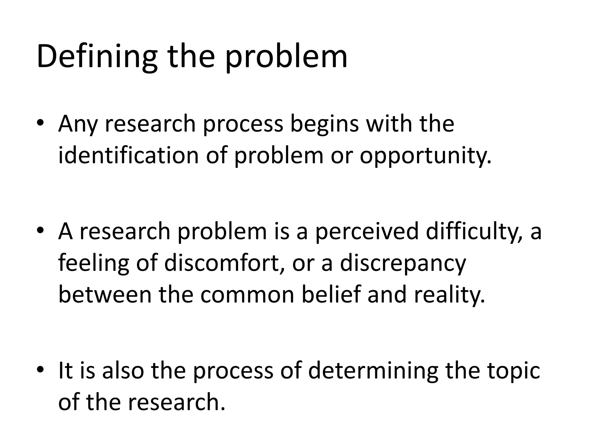 Defining the problem
• Any research process begins with the
identification of problem or opportunity.
• A research problem is a perceived difficulty, a
feeling of discomfort, or a discrepancy
between the common belief and reality.
• It is also the process of determining the topic
of the research.
 