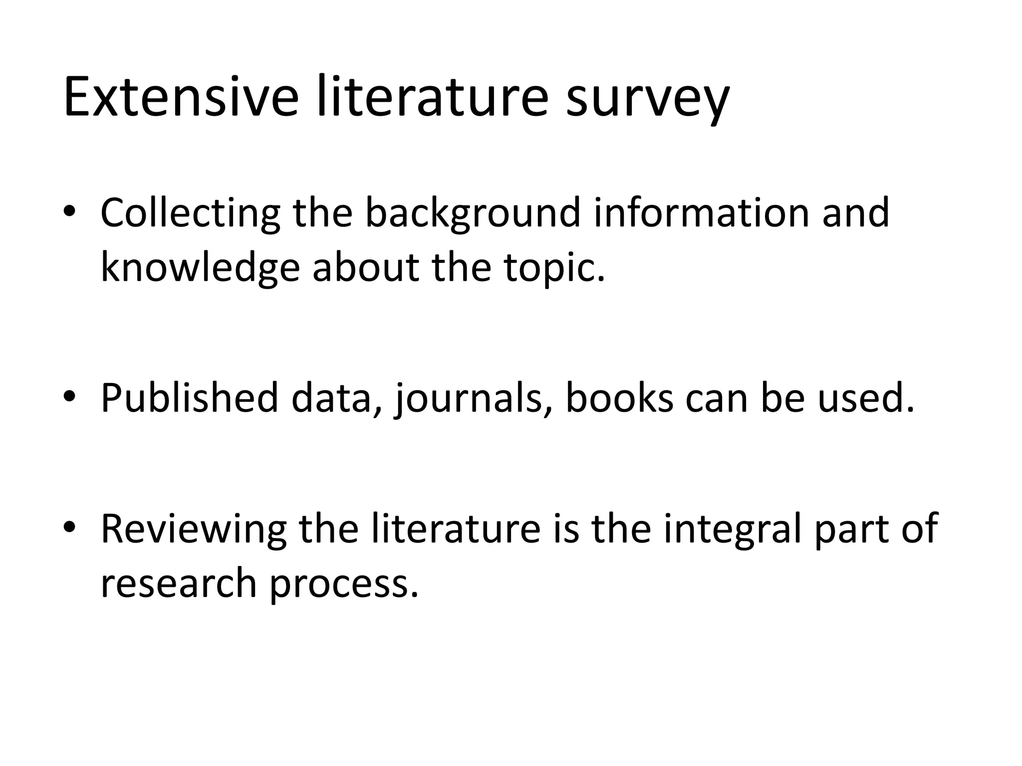 Extensive literature survey
• Collecting the background information and
knowledge about the topic.
• Published data, journals, books can be used.
• Reviewing the literature is the integral part of
research process.
 