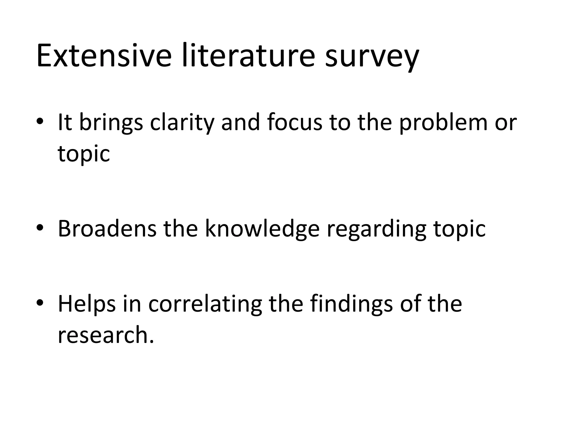Extensive literature survey
• It brings clarity and focus to the problem or
topic
• Broadens the knowledge regarding topic
• Helps in correlating the findings of the
research.
 