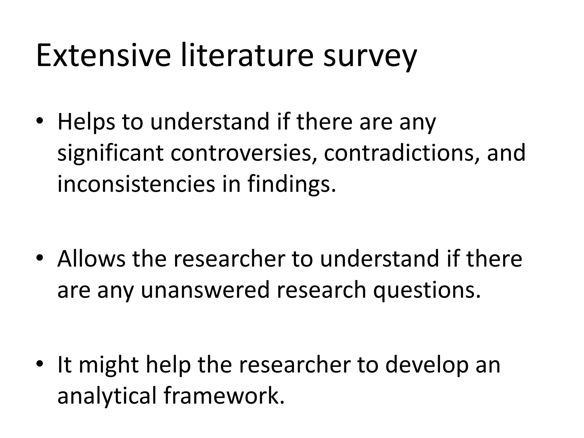 Extensive literature survey
• Helps to understand if there are any
significant controversies, contradictions, and
inconsistencies in findings.
• Allows the researcher to understand if there
are any unanswered research questions.
• It might help the researcher to develop an
analytical framework.
 