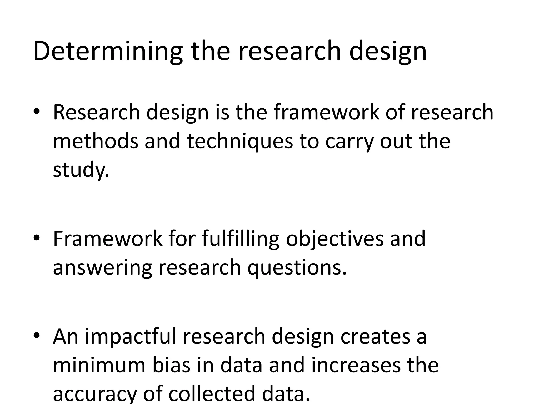Determining the research design
• Research design is the framework of research
methods and techniques to carry out the
study.
• Framework for fulfilling objectives and
answering research questions.
• An impactful research design creates a
minimum bias in data and increases the
accuracy of collected data.
 
