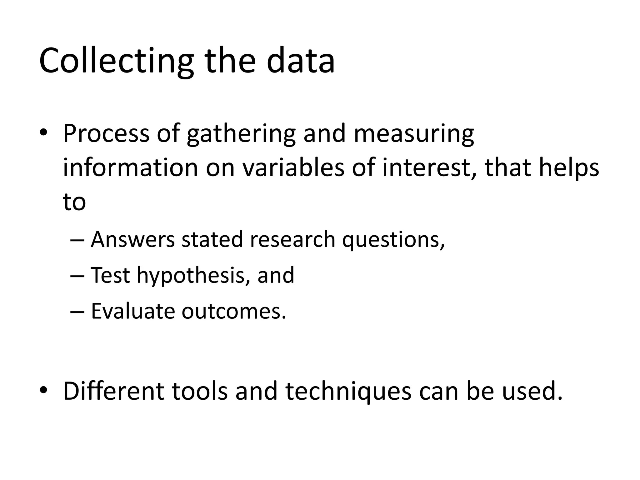 Collecting the data
• Process of gathering and measuring
information on variables of interest, that helps
to
– Answers stated research questions,
– Test hypothesis, and
– Evaluate outcomes.
• Different tools and techniques can be used.
 