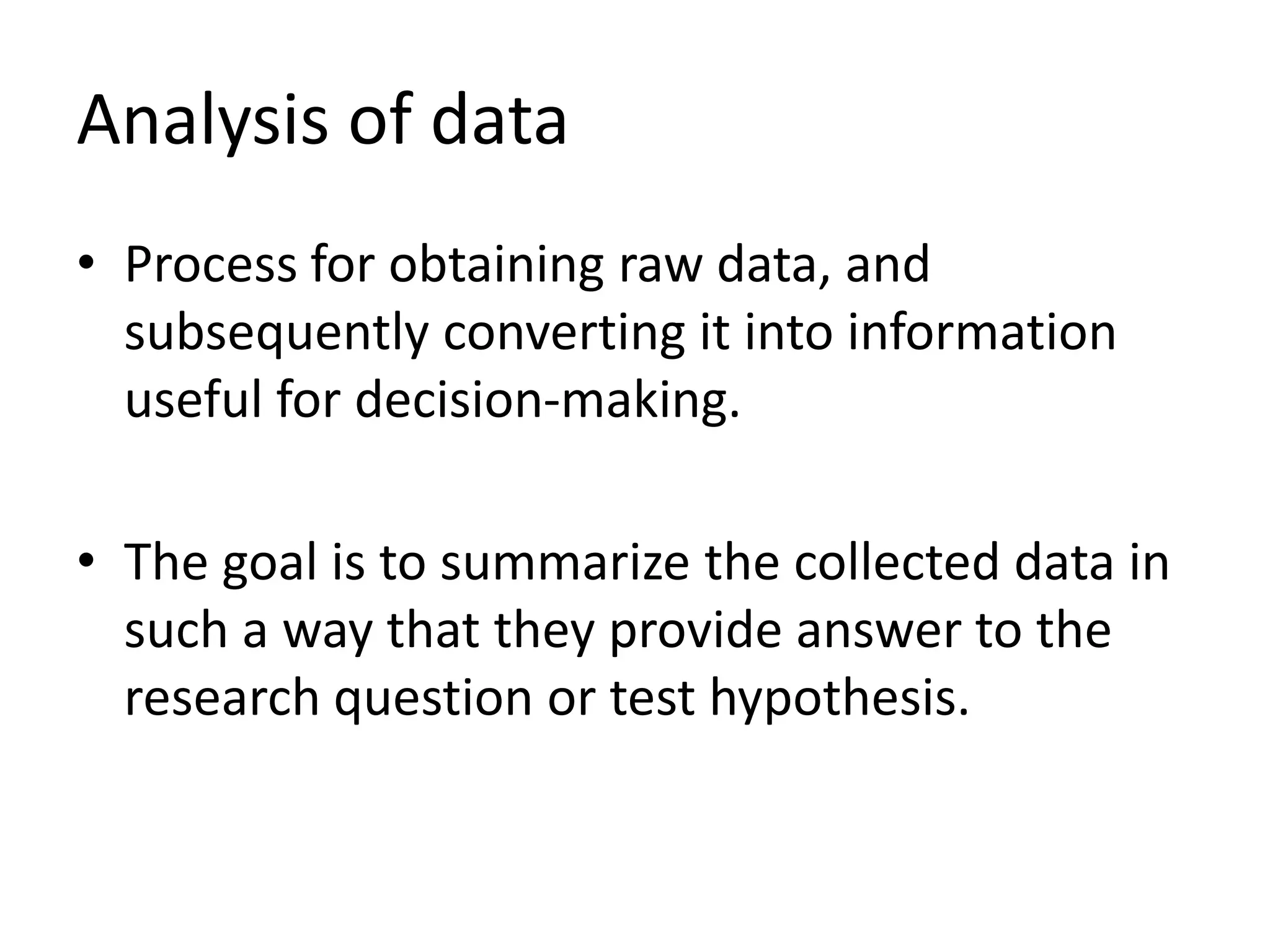 Analysis of data
• Process for obtaining raw data, and
subsequently converting it into information
useful for decision-making.
• The goal is to summarize the collected data in
such a way that they provide answer to the
research question or test hypothesis.
 