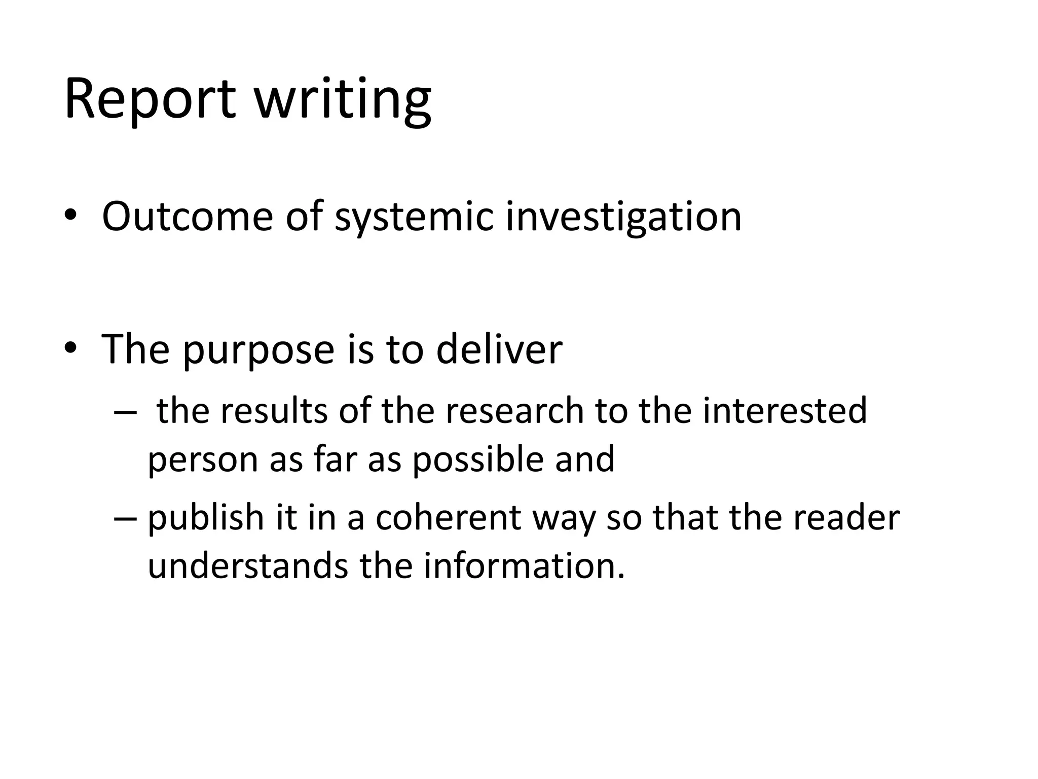 Report writing
• Outcome of systemic investigation
• The purpose is to deliver
– the results of the research to the interested
person as far as possible and
– publish it in a coherent way so that the reader
understands the information.
 