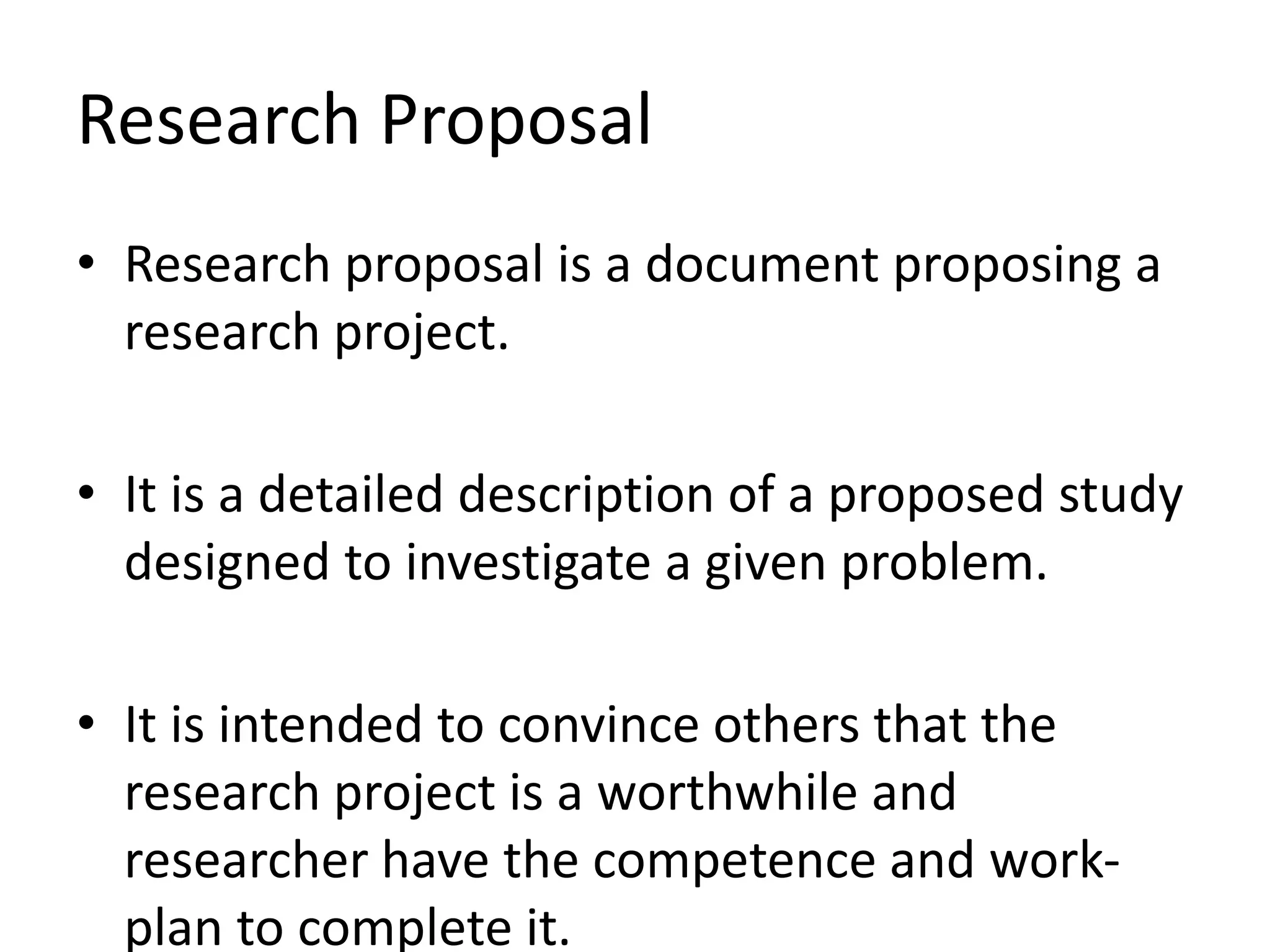 Research Proposal
• Research proposal is a document proposing a
research project.
• It is a detailed description of a proposed study
designed to investigate a given problem.
• It is intended to convince others that the
research project is a worthwhile and
researcher have the competence and work-
plan to complete it.
 