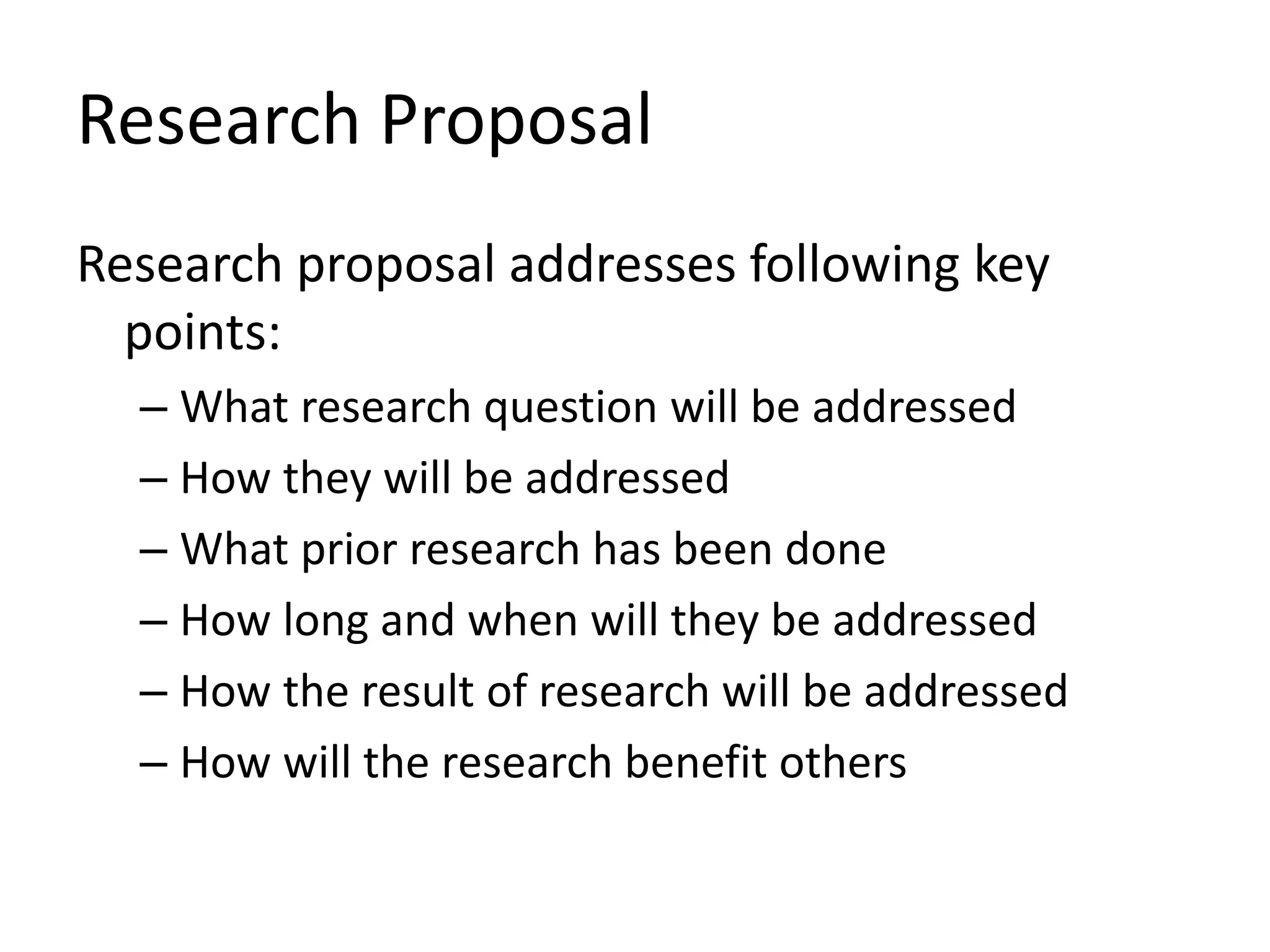 Research Proposal
Research proposal addresses following key
points:
– What research question will be addressed
– How they will be addressed
– What prior research has been done
– How long and when will they be addressed
– How the result of research will be addressed
– How will the research benefit others
 