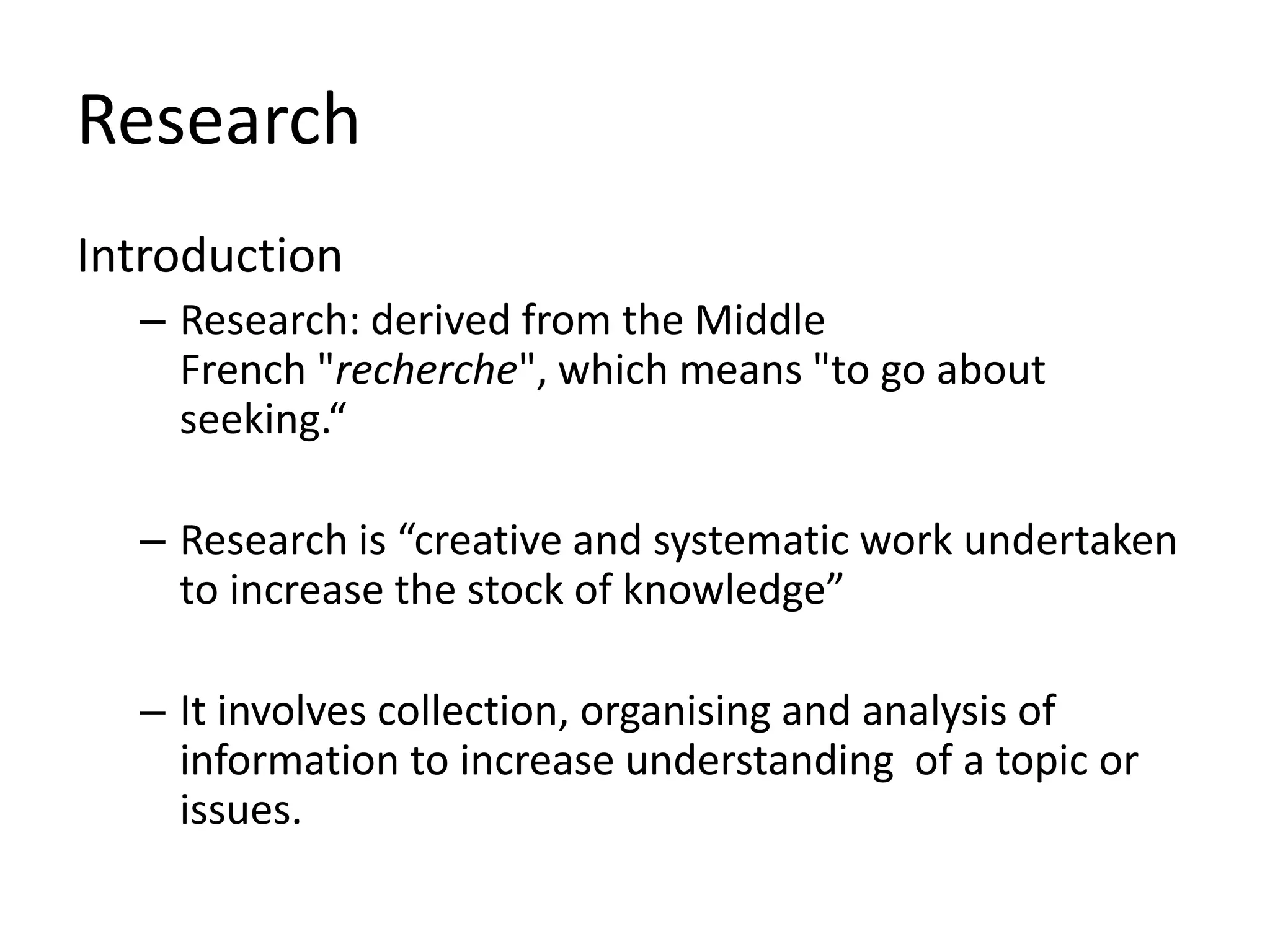 Research
Introduction
– Research: derived from the Middle
French "recherche", which means "to go about
seeking.“
– Research is “creative and systematic work undertaken
to increase the stock of knowledge”
– It involves collection, organising and analysis of
information to increase understanding of a topic or
issues.
 