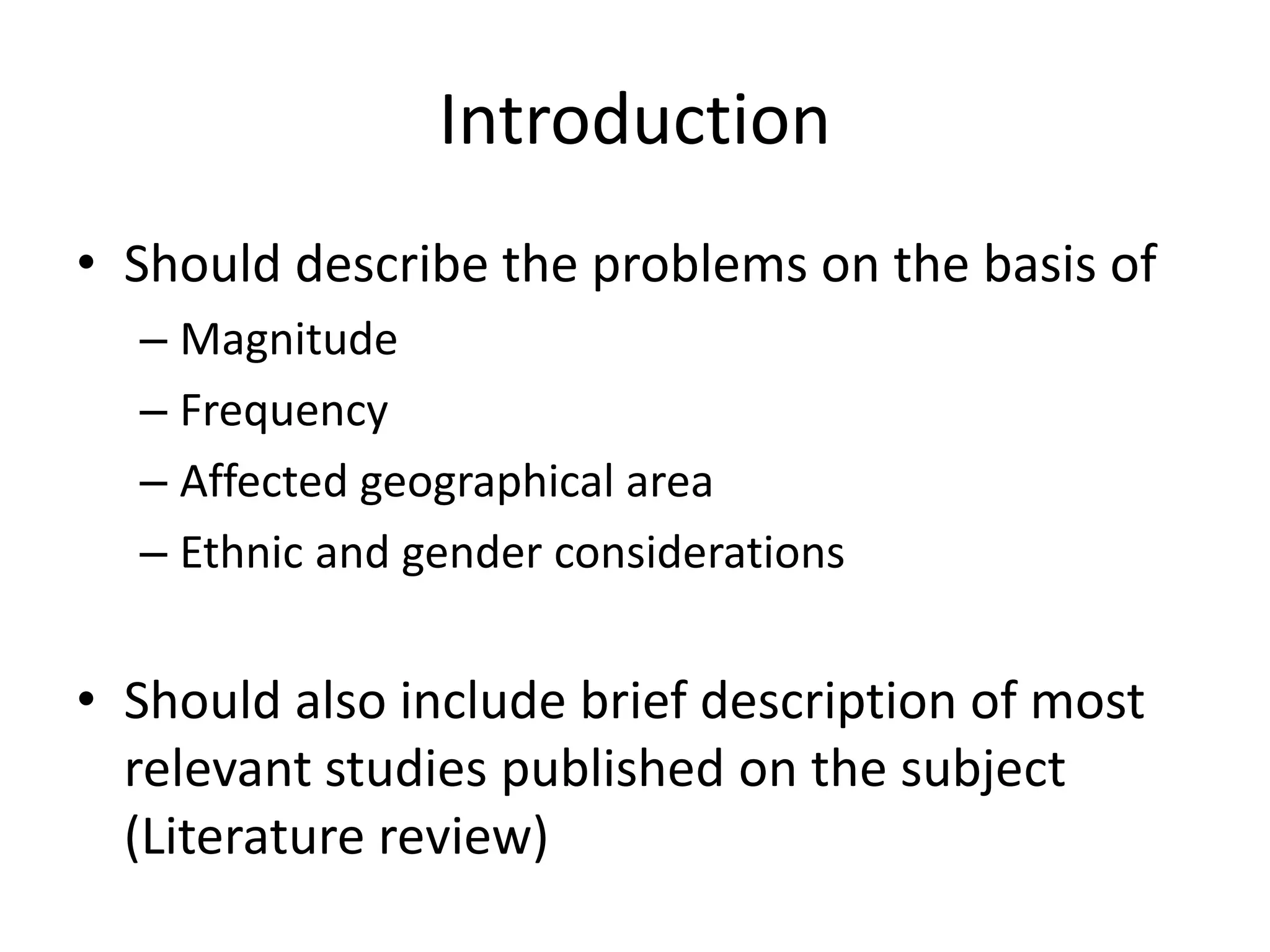 Introduction
• Should describe the problems on the basis of
– Magnitude
– Frequency
– Affected geographical area
– Ethnic and gender considerations
• Should also include brief description of most
relevant studies published on the subject
(Literature review)
 