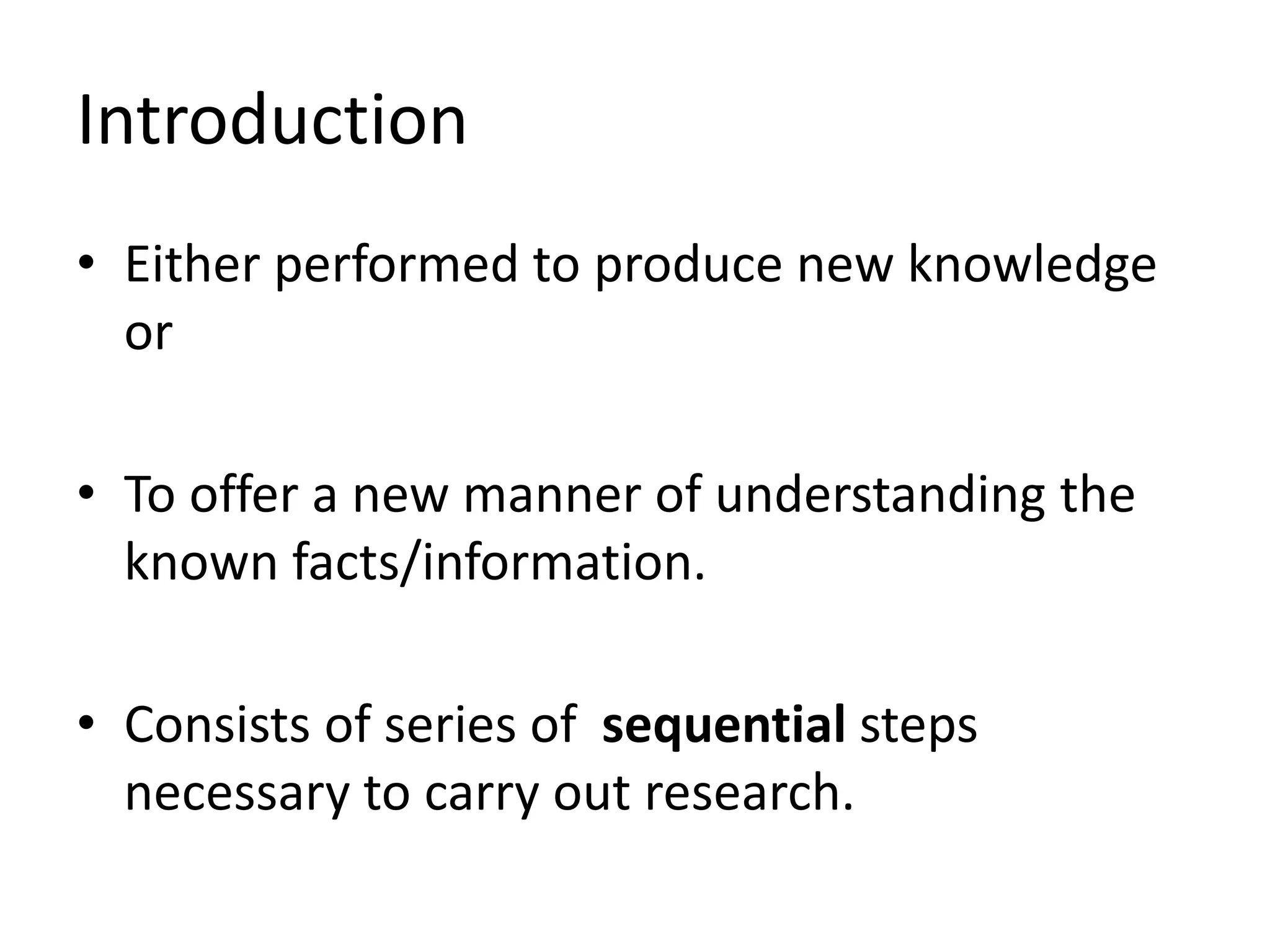 Introduction
• Either performed to produce new knowledge
or
• To offer a new manner of understanding the
known facts/information.
• Consists of series of sequential steps
necessary to carry out research.
 