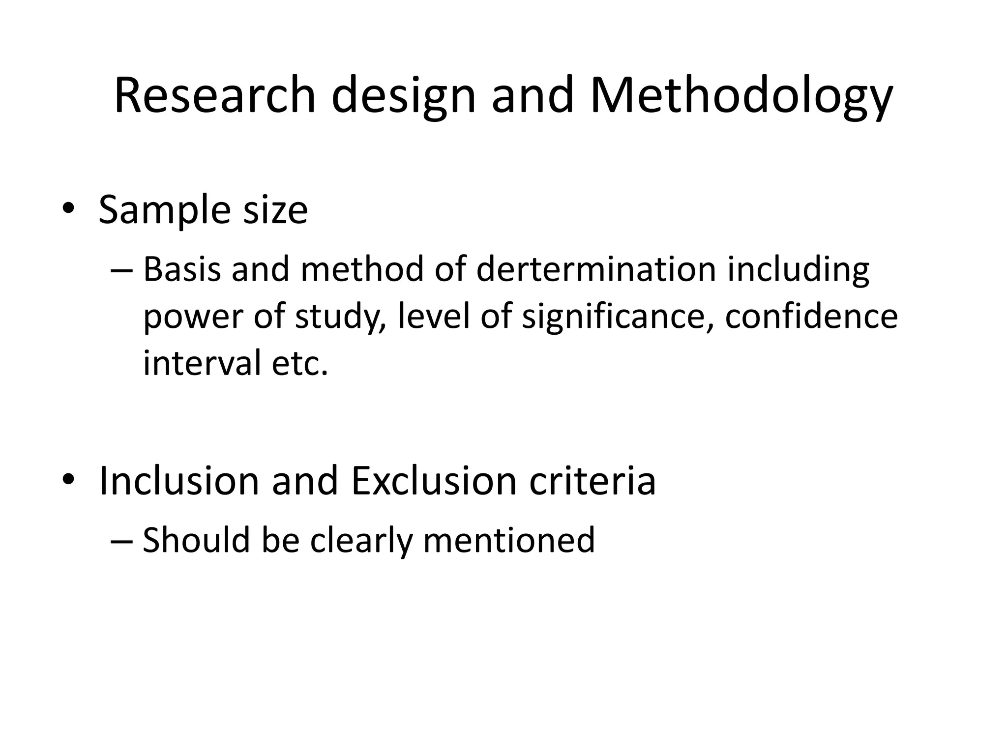 Research design and Methodology
• Sample size
– Basis and method of dertermination including
power of study, level of significance, confidence
interval etc.
• Inclusion and Exclusion criteria
– Should be clearly mentioned
 