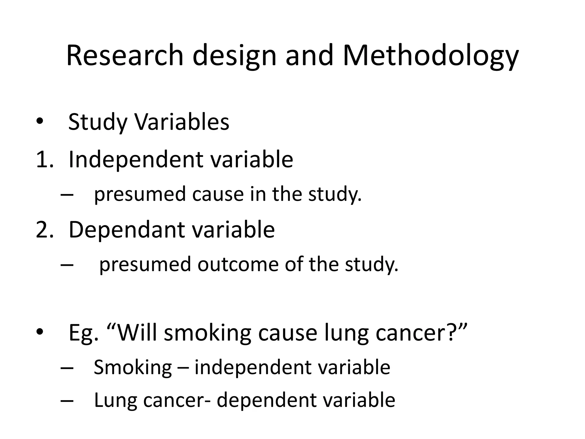 Research design and Methodology
• Study Variables
1. Independent variable
– presumed cause in the study.
2. Dependant variable
– presumed outcome of the study.
• Eg. “Will smoking cause lung cancer?”
– Smoking – independent variable
– Lung cancer- dependent variable
 
