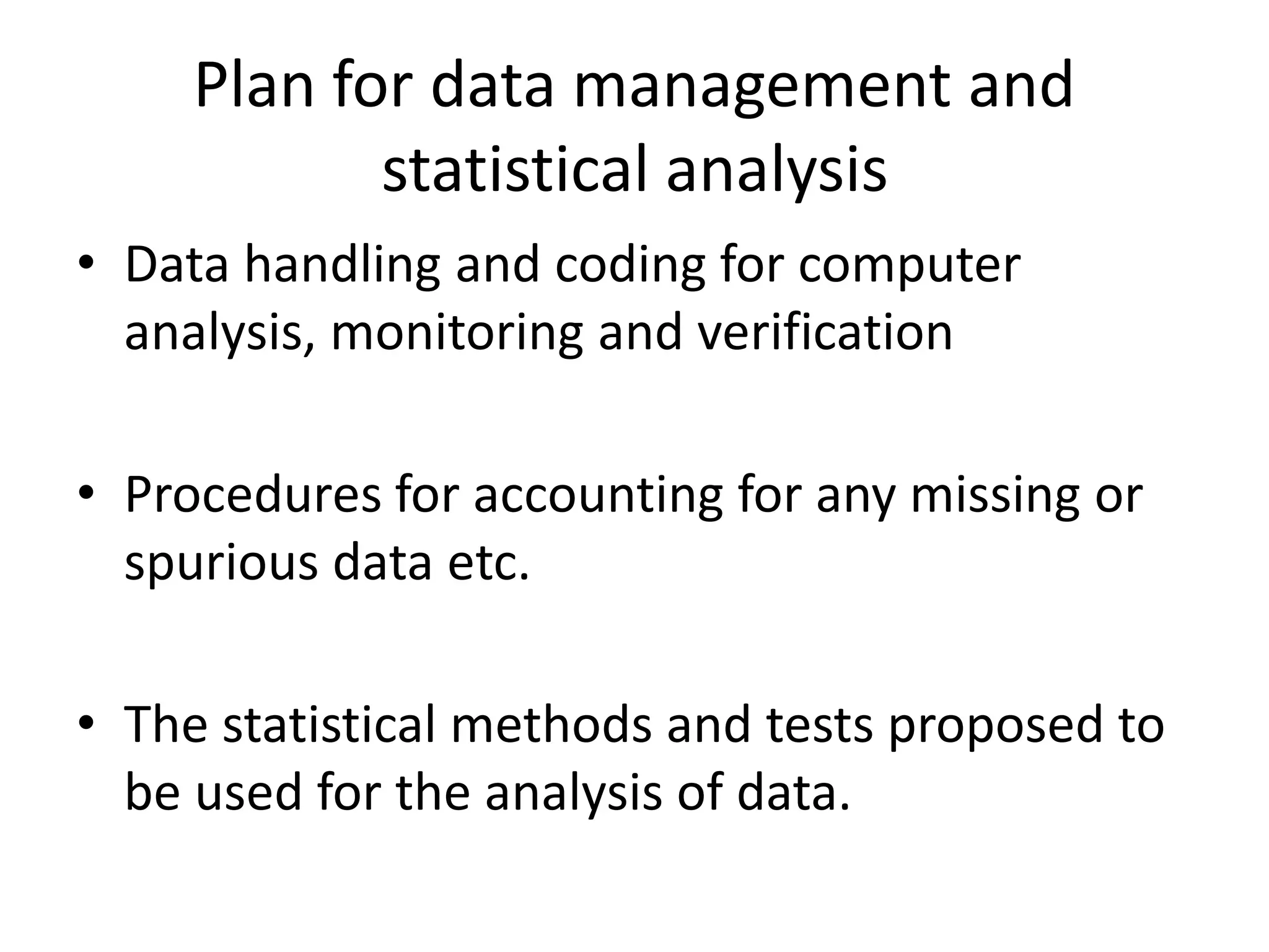 Plan for data management and
statistical analysis
• Data handling and coding for computer
analysis, monitoring and verification
• Procedures for accounting for any missing or
spurious data etc.
• The statistical methods and tests proposed to
be used for the analysis of data.
 