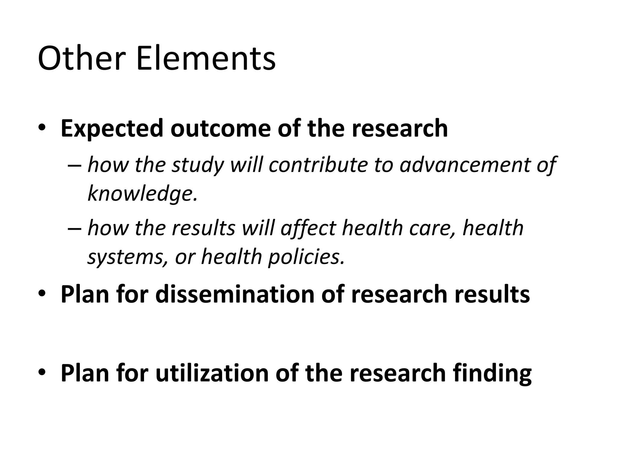 Other Elements
• Expected outcome of the research
– how the study will contribute to advancement of
knowledge.
– how the results will affect health care, health
systems, or health policies.
• Plan for dissemination of research results
• Plan for utilization of the research finding
 