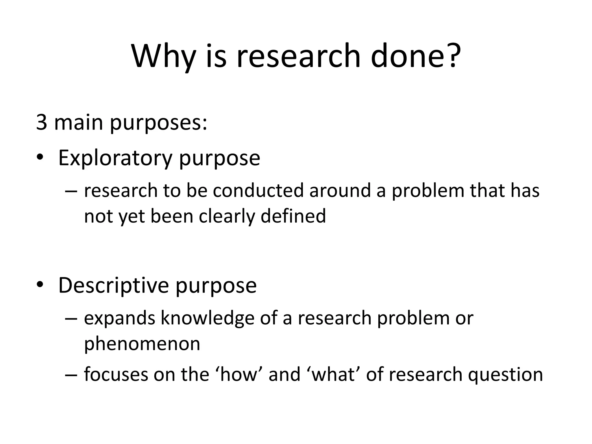 Why is research done?
3 main purposes:
• Exploratory purpose
– research to be conducted around a problem that has
not yet been clearly defined
• Descriptive purpose
– expands knowledge of a research problem or
phenomenon
– focuses on the ‘how’ and ‘what’ of research question
 