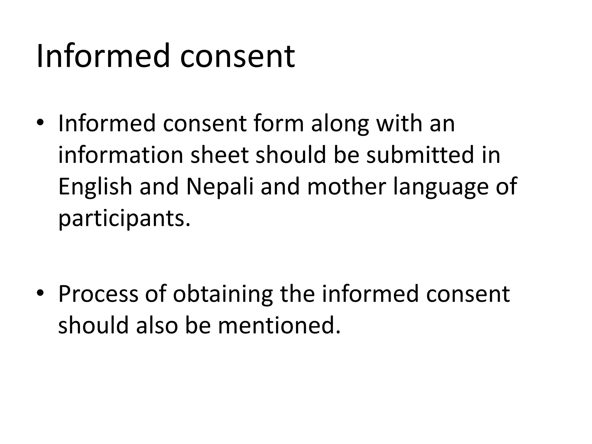 Informed consent
• Informed consent form along with an
information sheet should be submitted in
English and Nepali and mother language of
participants.
• Process of obtaining the informed consent
should also be mentioned.
 