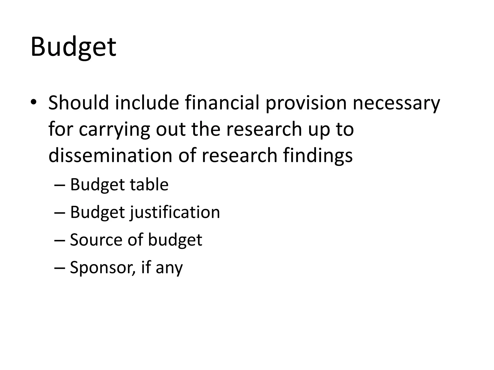 Budget
• Should include financial provision necessary
for carrying out the research up to
dissemination of research findings
– Budget table
– Budget justification
– Source of budget
– Sponsor, if any
 