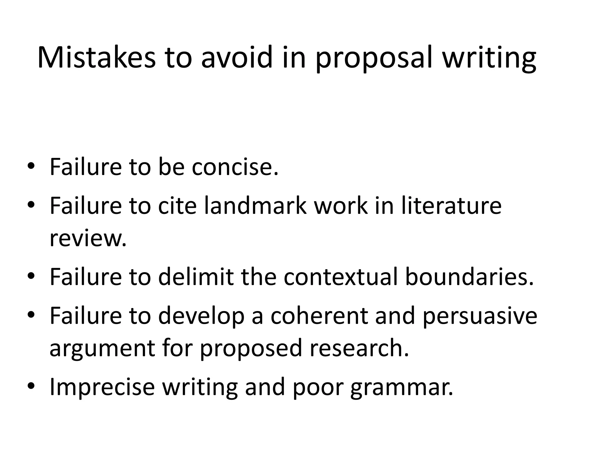 Mistakes to avoid in proposal writing
• Failure to be concise.
• Failure to cite landmark work in literature
review.
• Failure to delimit the contextual boundaries.
• Failure to develop a coherent and persuasive
argument for proposed research.
• Imprecise writing and poor grammar.
 