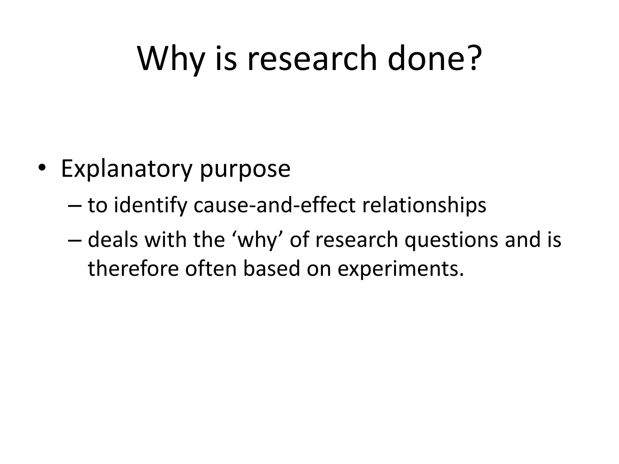 Why is research done?
• Explanatory purpose
– to identify cause-and-effect relationships
– deals with the ‘why’ of research questions and is
therefore often based on experiments.
 