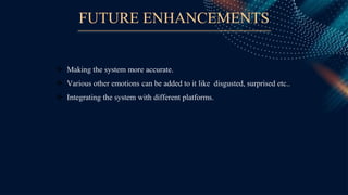 FUTURE ENHANCEMENTS
 Making the system more accurate.
 Various other emotions can be added to it like disgusted, surprised etc..
 Integrating the system with different platforms.
 