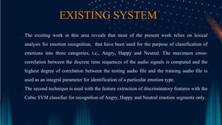EXISTING SYSTEM
 The existing work in this area reveals that most of the present work relies on lexical
analysis for emotion recognition, that have been used for the purpose of classification of
emotions into three categories, i.e., Angry, Happy and Neutral. The maximum cross-
correlation between the discrete time sequences of the audio signals is computed and the
highest degree of correlation between the testing audio file and the training audio file is
used as an integral parameter for identification of a particular emotion type.
 The second technique is used with the feature extraction of discriminatory features with the
Cubic SVM classifier for recognition of Angry, Happy and Neutral emotion segments only.
 