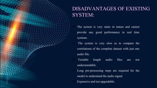 DISADVANTAGES OF EXISTING
SYSTEM:
 The system is very static in nature and cannot
provide any good performance in real time
systems.
 The system is very slow as to compare the
correlations of the complete dataset with just one
audio file.
 Variable length audio files are not
understandable.
 Long pre-processing steps are required for the
model to understand the audio signal.
 Expensive and not upgradable.
 
