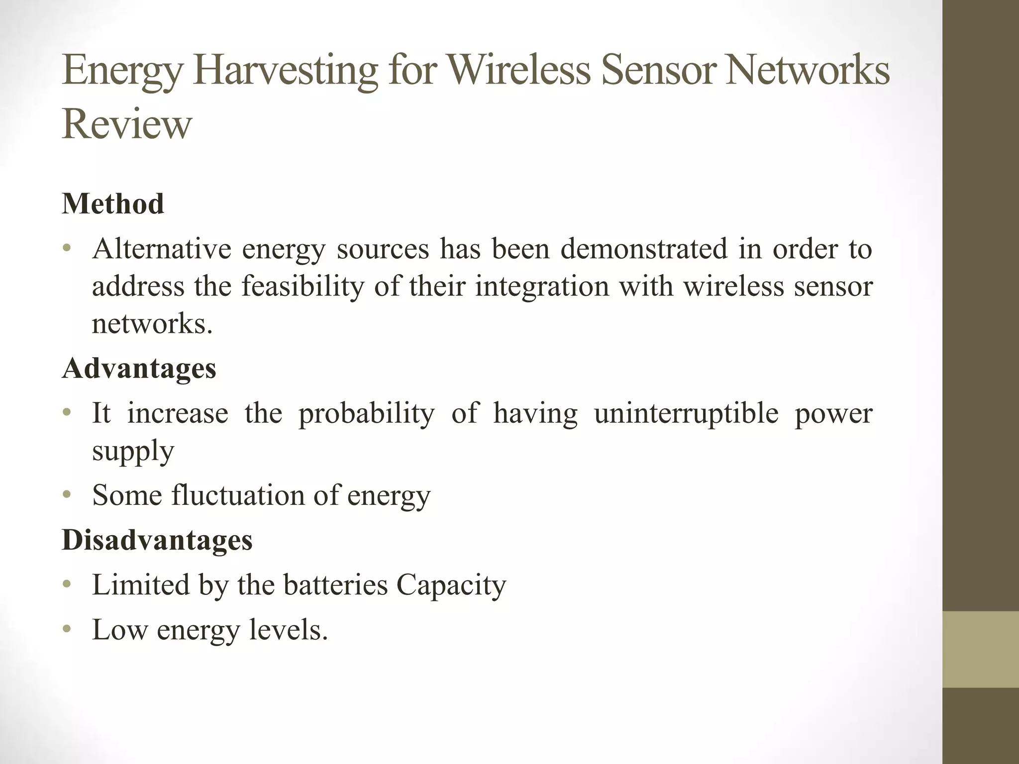 Energy Harvesting for Wireless Sensor Networks
Review
Method
• Alternative energy sources has been demonstrated in order to
address the feasibility of their integration with wireless sensor
networks.
Advantages
• It increase the probability of having uninterruptible power
supply
• Some fluctuation of energy
Disadvantages
• Limited by the batteries Capacity
• Low energy levels.
 