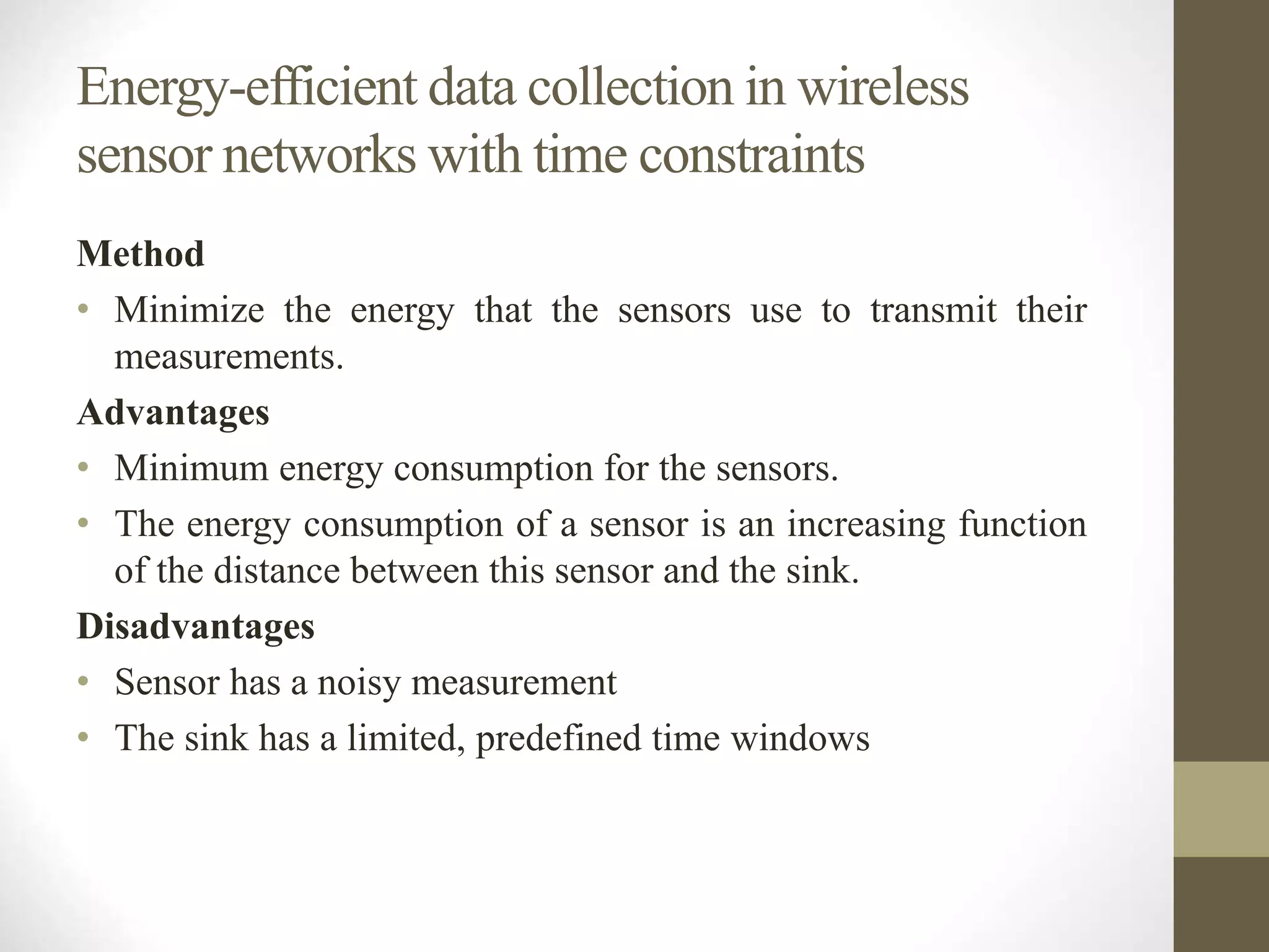 Energy-efficient data collection in wireless
sensor networks with time constraints
Method
• Minimize the energy that the sensors use to transmit their
measurements.
Advantages
• Minimum energy consumption for the sensors.
• The energy consumption of a sensor is an increasing function
of the distance between this sensor and the sink.
Disadvantages
• Sensor has a noisy measurement
• The sink has a limited, predefined time windows
 