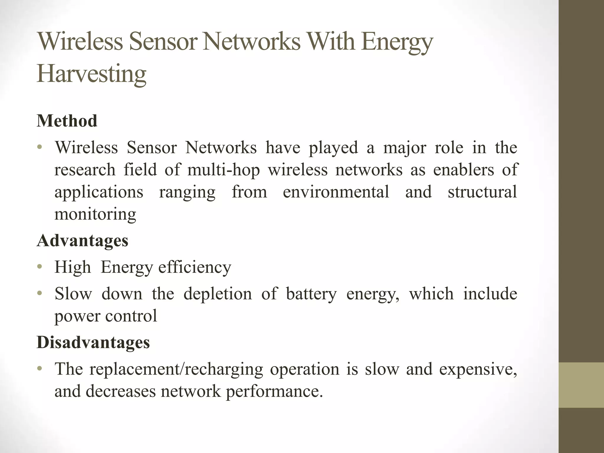 Wireless Sensor Networks With Energy
Harvesting
Method
• Wireless Sensor Networks have played a major role in the
research field of multi-hop wireless networks as enablers of
applications ranging from environmental and structural
monitoring
Advantages
• High Energy efficiency
• Slow down the depletion of battery energy, which include
power control
Disadvantages
• The replacement/recharging operation is slow and expensive,
and decreases network performance.
 