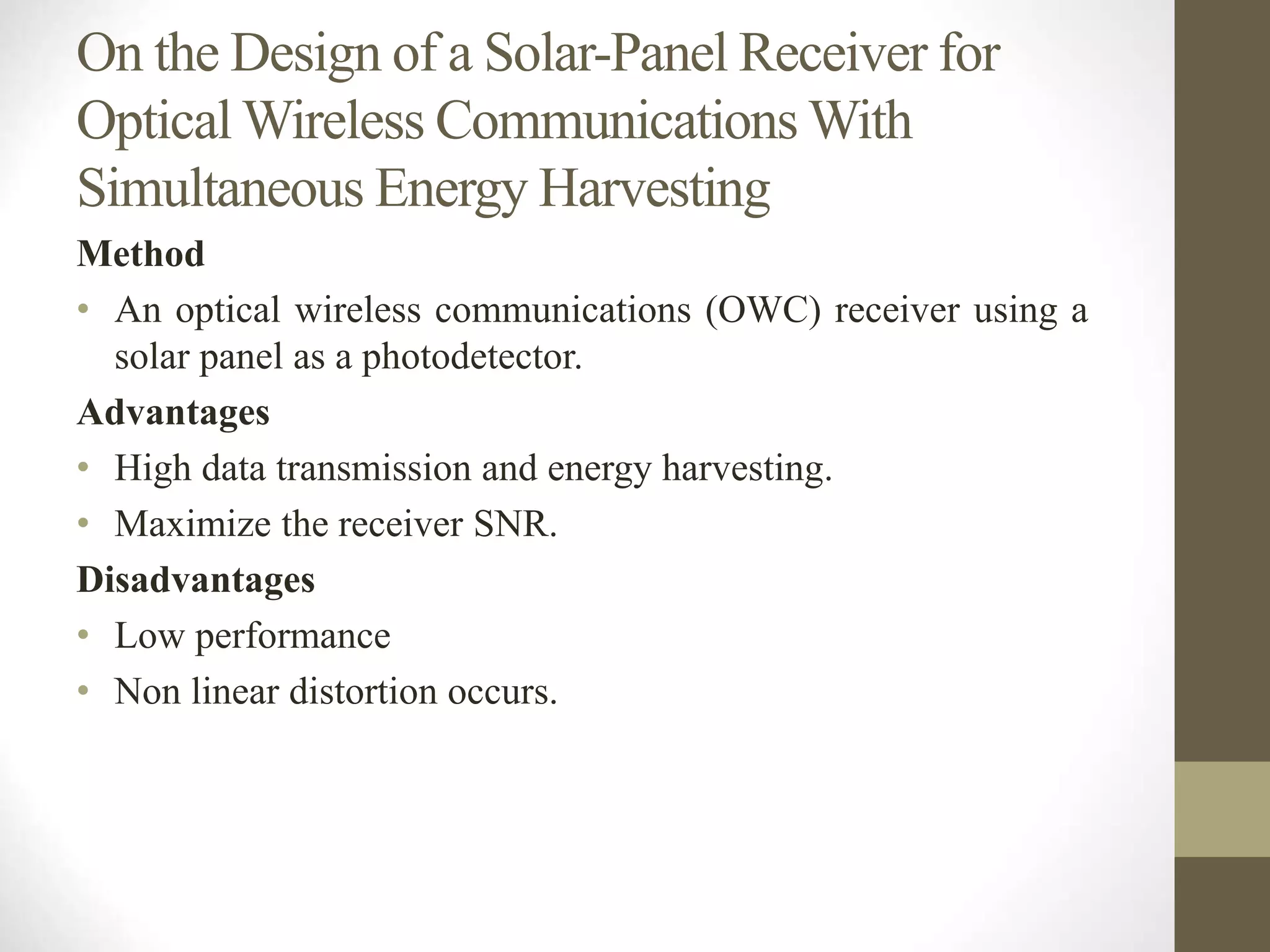 On the Design of a Solar-Panel Receiver for
Optical Wireless Communications With
Simultaneous Energy Harvesting
Method
• An optical wireless communications (OWC) receiver using a
solar panel as a photodetector.
Advantages
• High data transmission and energy harvesting.
• Maximize the receiver SNR.
Disadvantages
• Low performance
• Non linear distortion occurs.
 