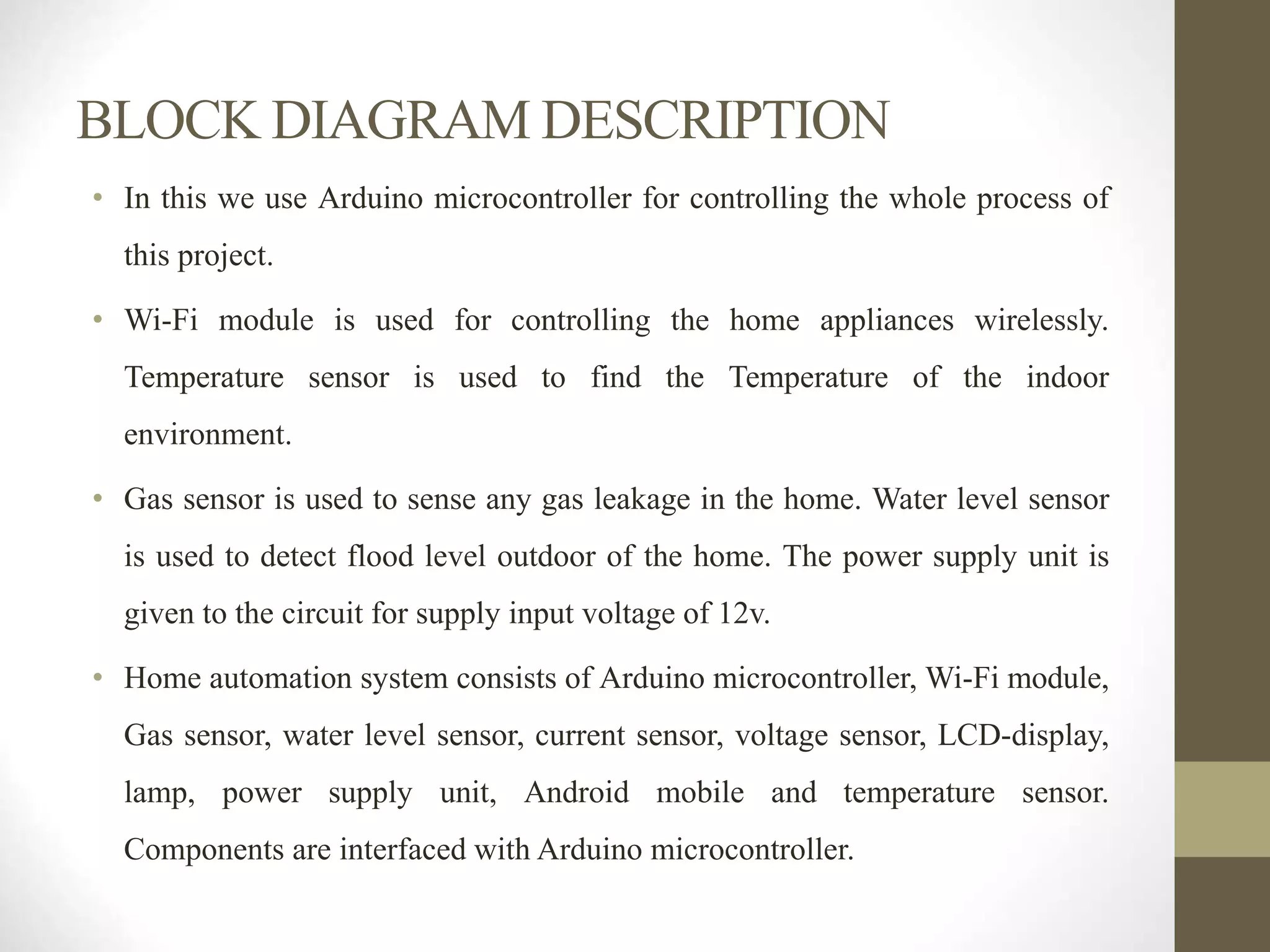 BLOCK DIAGRAM DESCRIPTION
• In this we use Arduino microcontroller for controlling the whole process of
this project.
• Wi-Fi module is used for controlling the home appliances wirelessly.
Temperature sensor is used to find the Temperature of the indoor
environment.
• Gas sensor is used to sense any gas leakage in the home. Water level sensor
is used to detect flood level outdoor of the home. The power supply unit is
given to the circuit for supply input voltage of 12v.
• Home automation system consists of Arduino microcontroller, Wi-Fi module,
Gas sensor, water level sensor, current sensor, voltage sensor, LCD-display,
lamp, power supply unit, Android mobile and temperature sensor.
Components are interfaced with Arduino microcontroller.
 