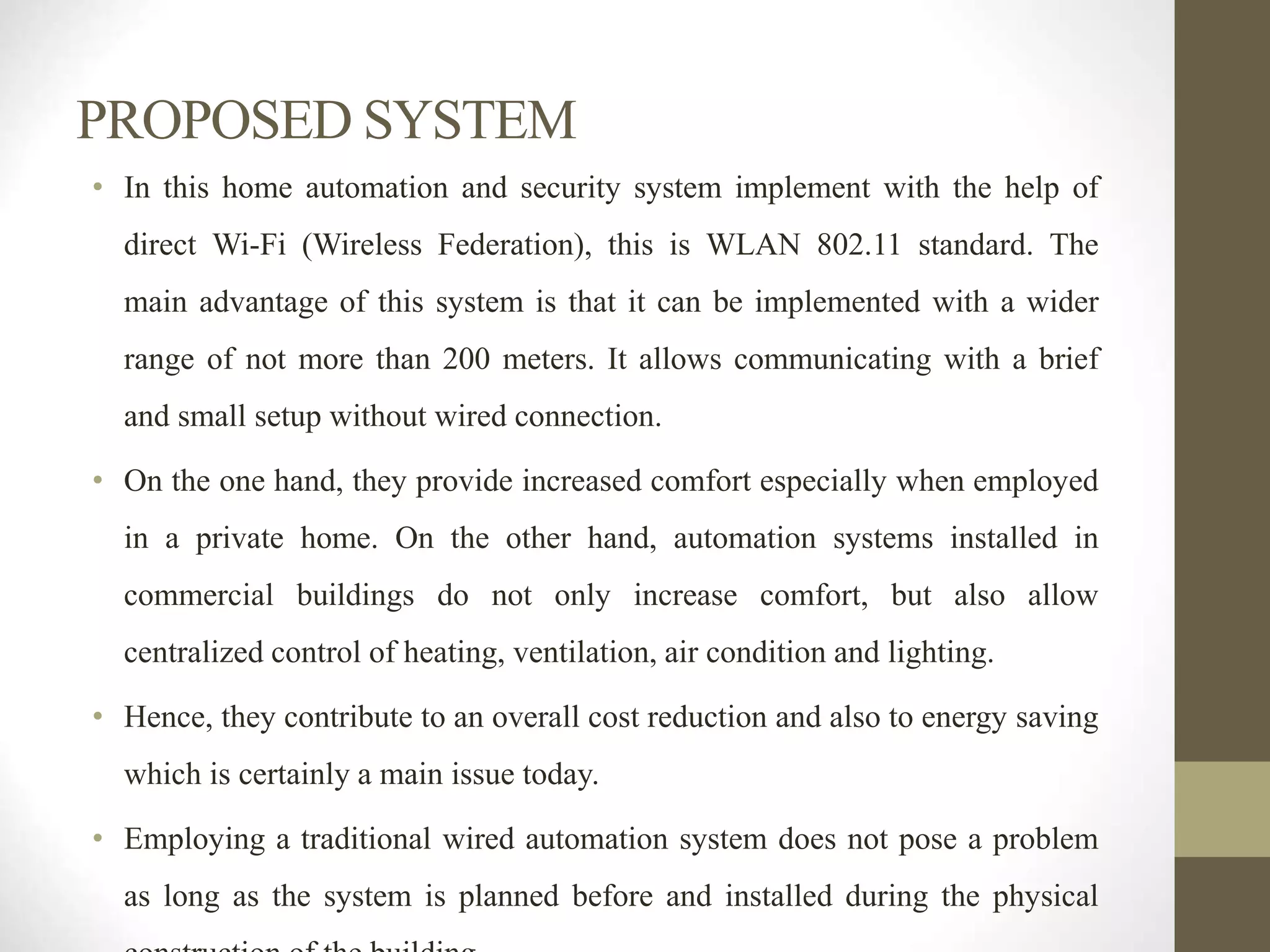 PROPOSED SYSTEM
• In this home automation and security system implement with the help of
direct Wi-Fi (Wireless Federation), this is WLAN 802.11 standard. The
main advantage of this system is that it can be implemented with a wider
range of not more than 200 meters. It allows communicating with a brief
and small setup without wired connection.
• On the one hand, they provide increased comfort especially when employed
in a private home. On the other hand, automation systems installed in
commercial buildings do not only increase comfort, but also allow
centralized control of heating, ventilation, air condition and lighting.
• Hence, they contribute to an overall cost reduction and also to energy saving
which is certainly a main issue today.
• Employing a traditional wired automation system does not pose a problem
as long as the system is planned before and installed during the physical
 