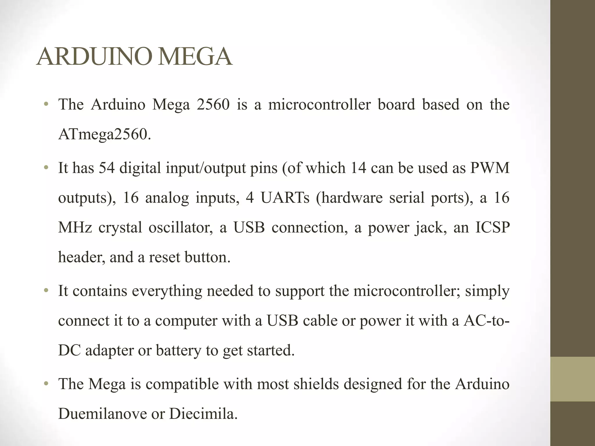 ARDUINO MEGA
• The Arduino Mega 2560 is a microcontroller board based on the
ATmega2560.
• It has 54 digital input/output pins (of which 14 can be used as PWM
outputs), 16 analog inputs, 4 UARTs (hardware serial ports), a 16
MHz crystal oscillator, a USB connection, a power jack, an ICSP
header, and a reset button.
• It contains everything needed to support the microcontroller; simply
connect it to a computer with a USB cable or power it with a AC-to-
DC adapter or battery to get started.
• The Mega is compatible with most shields designed for the Arduino
Duemilanove or Diecimila.
 