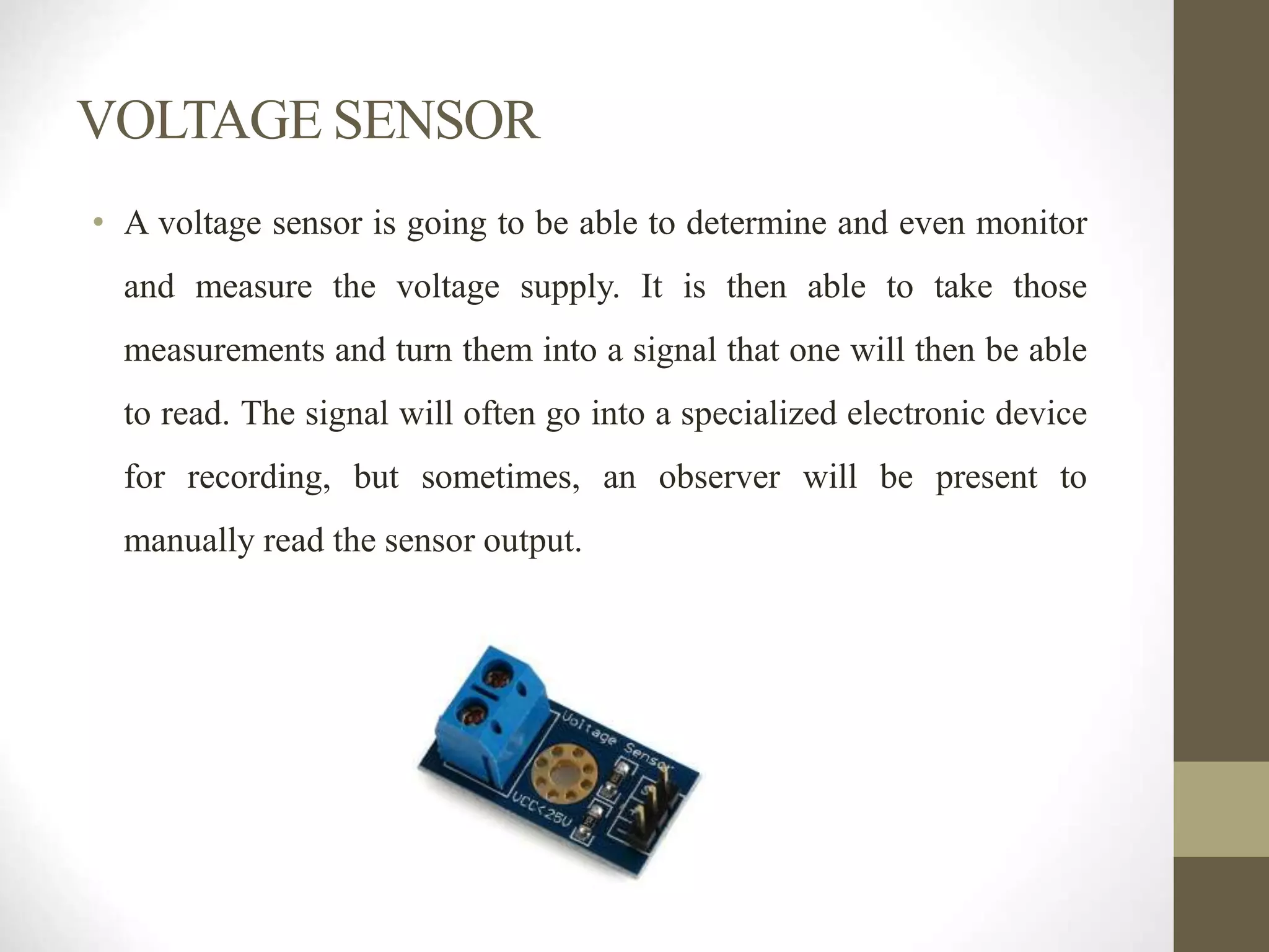 VOLTAGE SENSOR
• A voltage sensor is going to be able to determine and even monitor
and measure the voltage supply. It is then able to take those
measurements and turn them into a signal that one will then be able
to read. The signal will often go into a specialized electronic device
for recording, but sometimes, an observer will be present to
manually read the sensor output.
 