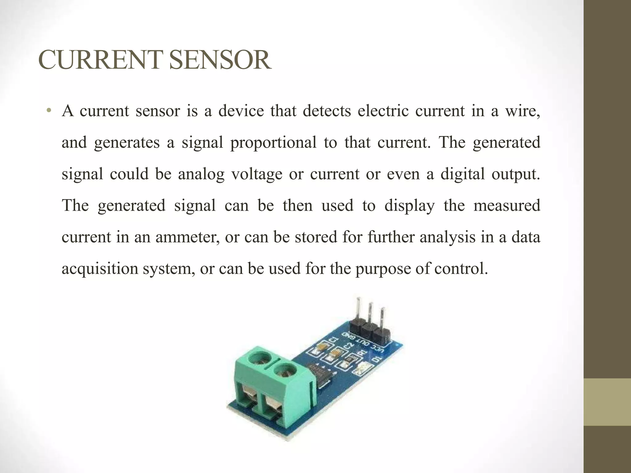 CURRENT SENSOR
• A current sensor is a device that detects electric current in a wire,
and generates a signal proportional to that current. The generated
signal could be analog voltage or current or even a digital output.
The generated signal can be then used to display the measured
current in an ammeter, or can be stored for further analysis in a data
acquisition system, or can be used for the purpose of control.
 
