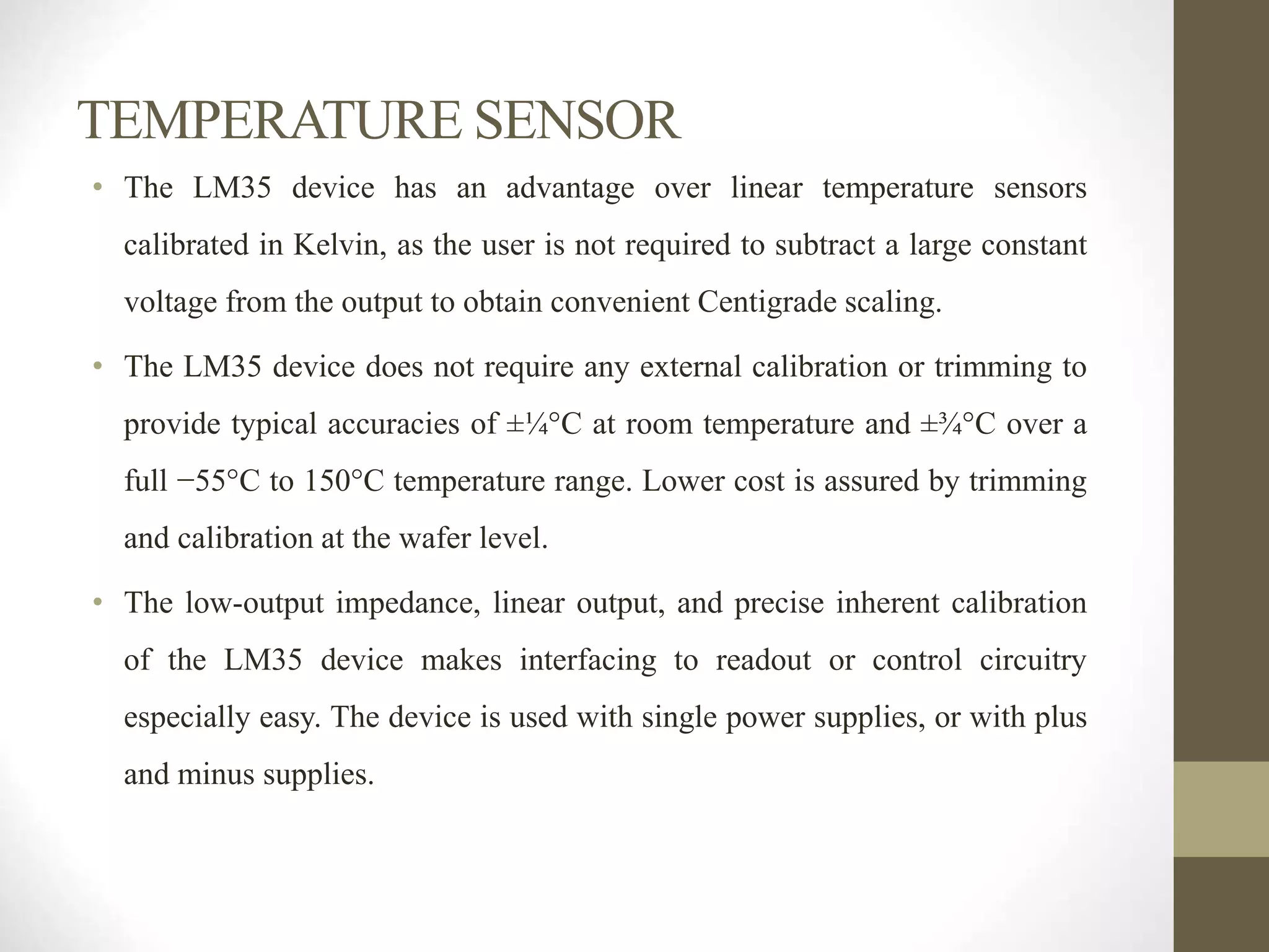 TEMPERATURE SENSOR
• The LM35 device has an advantage over linear temperature sensors
calibrated in Kelvin, as the user is not required to subtract a large constant
voltage from the output to obtain convenient Centigrade scaling.
• The LM35 device does not require any external calibration or trimming to
provide typical accuracies of ±¼°C at room temperature and ±¾°C over a
full −55°C to 150°C temperature range. Lower cost is assured by trimming
and calibration at the wafer level.
• The low-output impedance, linear output, and precise inherent calibration
of the LM35 device makes interfacing to readout or control circuitry
especially easy. The device is used with single power supplies, or with plus
and minus supplies.
 