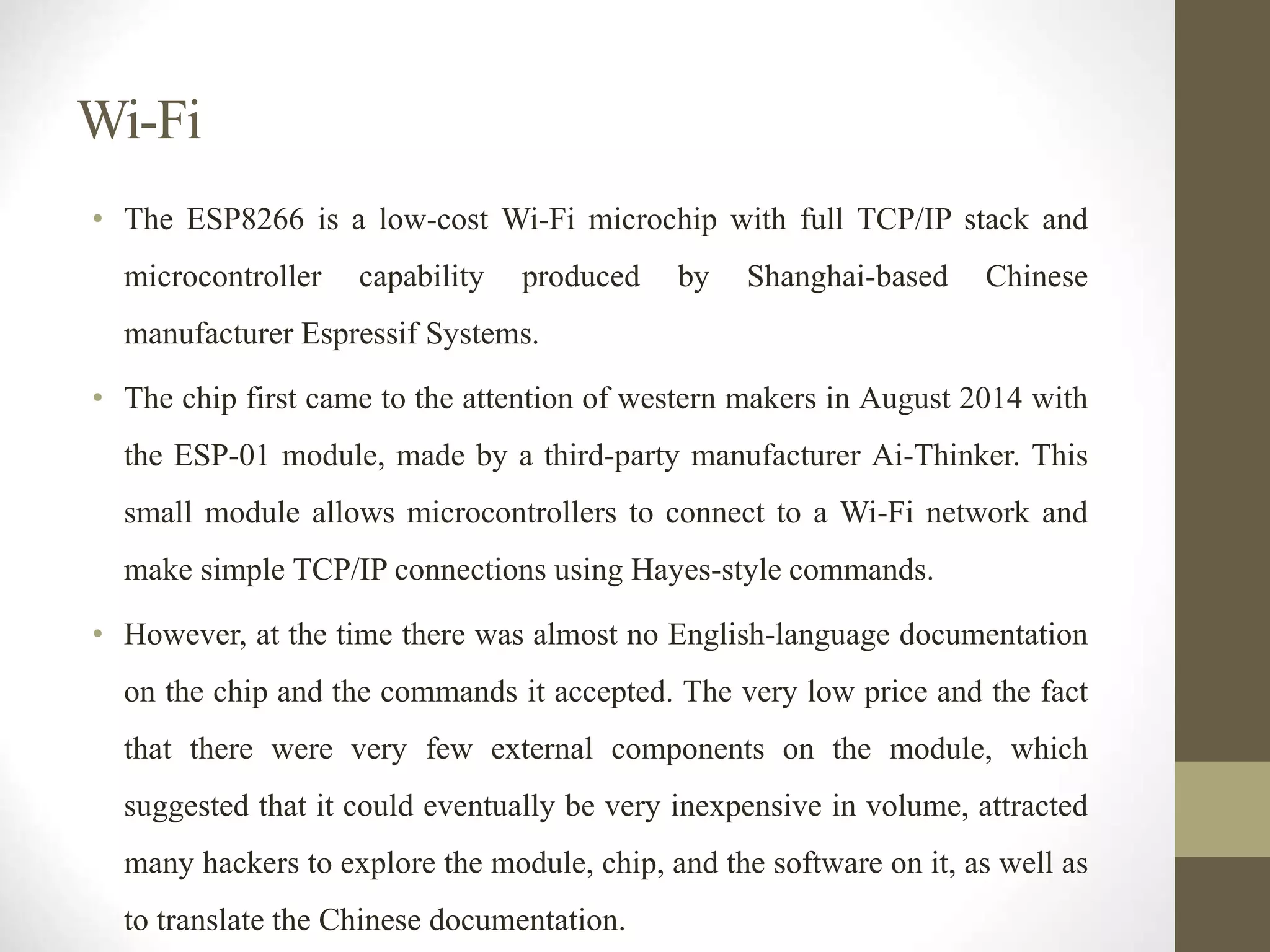 Wi-Fi
• The ESP8266 is a low-cost Wi-Fi microchip with full TCP/IP stack and
microcontroller capability produced by Shanghai-based Chinese
manufacturer Espressif Systems.
• The chip first came to the attention of western makers in August 2014 with
the ESP-01 module, made by a third-party manufacturer Ai-Thinker. This
small module allows microcontrollers to connect to a Wi-Fi network and
make simple TCP/IP connections using Hayes-style commands.
• However, at the time there was almost no English-language documentation
on the chip and the commands it accepted. The very low price and the fact
that there were very few external components on the module, which
suggested that it could eventually be very inexpensive in volume, attracted
many hackers to explore the module, chip, and the software on it, as well as
to translate the Chinese documentation.
 