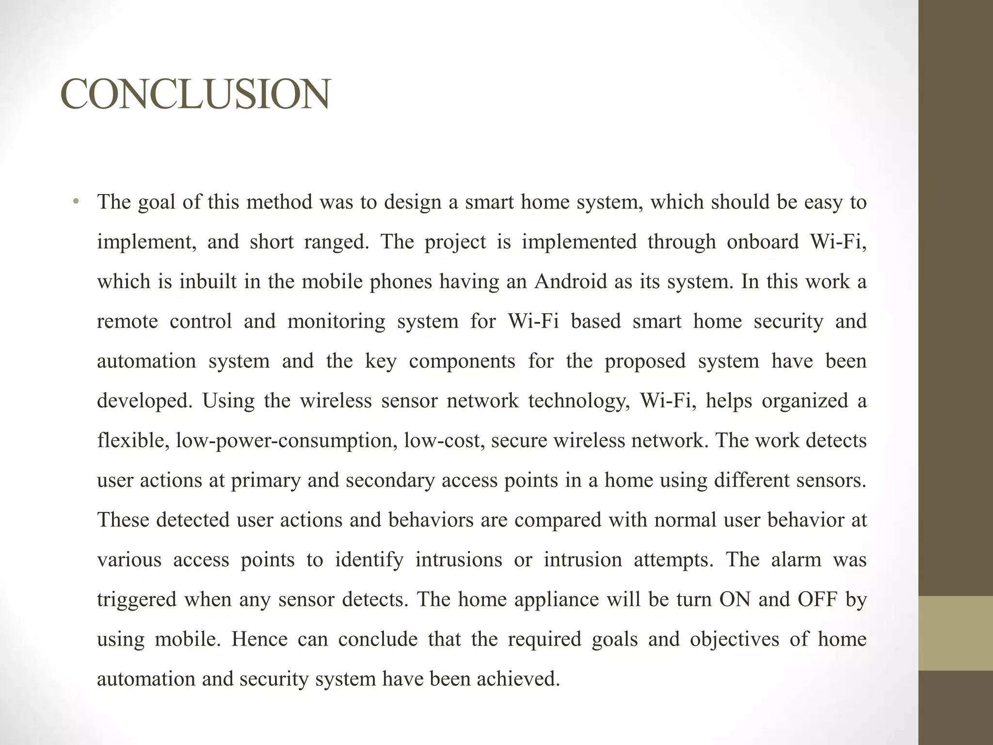 CONCLUSION
• The goal of this method was to design a smart home system, which should be easy to
implement, and short ranged. The project is implemented through onboard Wi-Fi,
which is inbuilt in the mobile phones having an Android as its system. In this work a
remote control and monitoring system for Wi-Fi based smart home security and
automation system and the key components for the proposed system have been
developed. Using the wireless sensor network technology, Wi-Fi, helps organized a
flexible, low-power-consumption, low-cost, secure wireless network. The work detects
user actions at primary and secondary access points in a home using different sensors.
These detected user actions and behaviors are compared with normal user behavior at
various access points to identify intrusions or intrusion attempts. The alarm was
triggered when any sensor detects. The home appliance will be turn ON and OFF by
using mobile. Hence can conclude that the required goals and objectives of home
automation and security system have been achieved.
 