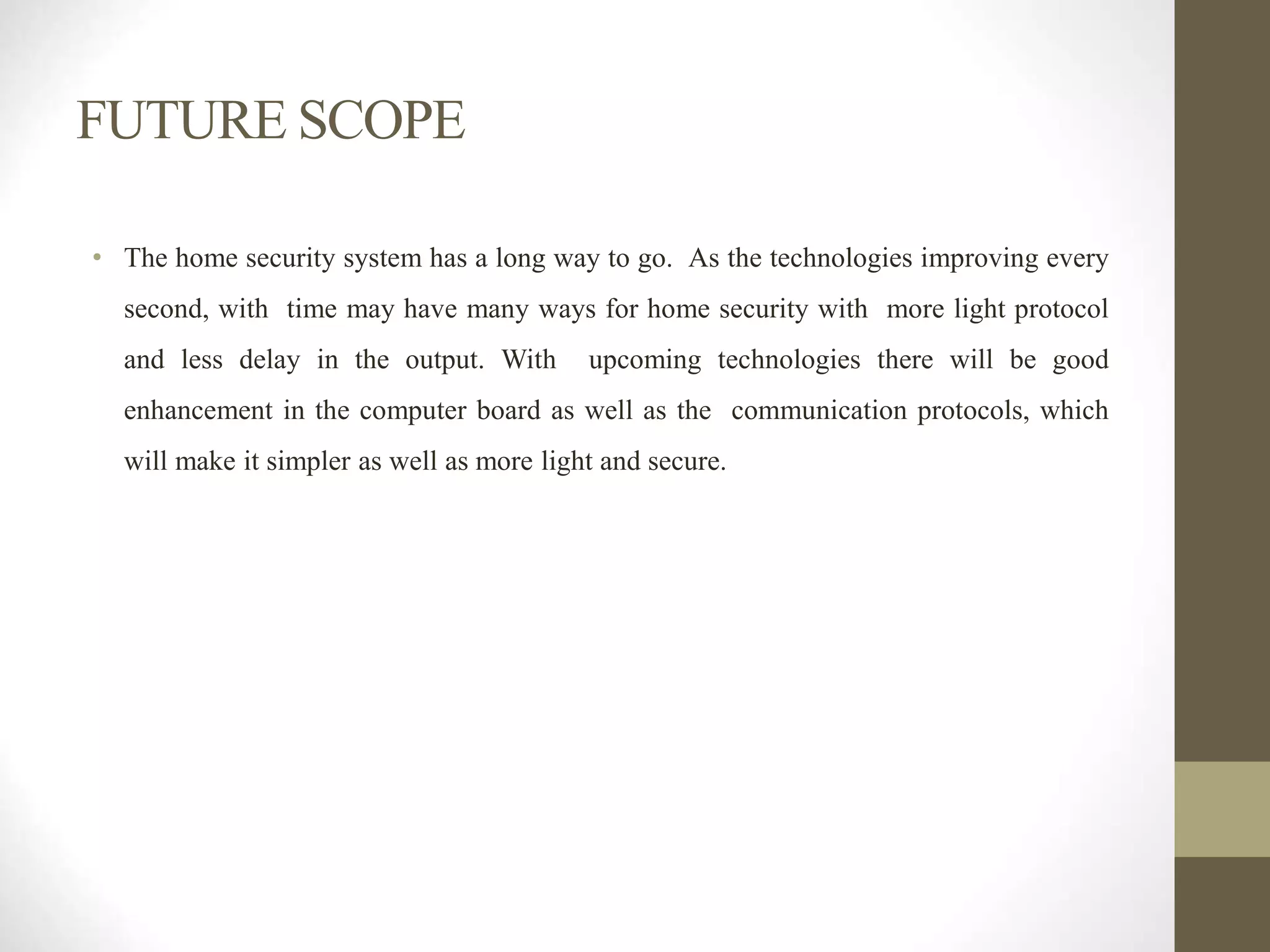 FUTURE SCOPE
• The home security system has a long way to go. As the technologies improving every
second, with time may have many ways for home security with more light protocol
and less delay in the output. With upcoming technologies there will be good
enhancement in the computer board as well as the communication protocols, which
will make it simpler as well as more light and secure.
 