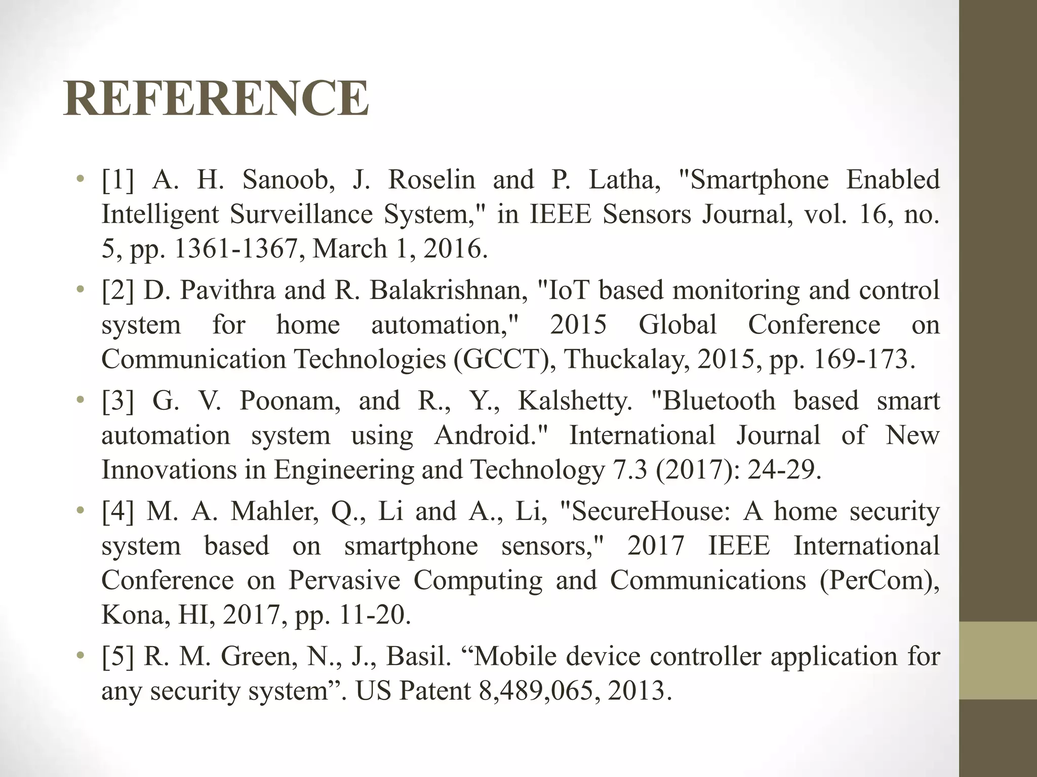 REFERENCE
• [1] A. H. Sanoob, J. Roselin and P. Latha, "Smartphone Enabled
Intelligent Surveillance System," in IEEE Sensors Journal, vol. 16, no.
5, pp. 1361-1367, March 1, 2016.
• [2] D. Pavithra and R. Balakrishnan, "IoT based monitoring and control
system for home automation," 2015 Global Conference on
Communication Technologies (GCCT), Thuckalay, 2015, pp. 169-173.
• [3] G. V. Poonam, and R., Y., Kalshetty. "Bluetooth based smart
automation system using Android." International Journal of New
Innovations in Engineering and Technology 7.3 (2017): 24-29.
• [4] M. A. Mahler, Q., Li and A., Li, "SecureHouse: A home security
system based on smartphone sensors," 2017 IEEE International
Conference on Pervasive Computing and Communications (PerCom),
Kona, HI, 2017, pp. 11-20.
• [5] R. M. Green, N., J., Basil. “Mobile device controller application for
any security system”. US Patent 8,489,065, 2013.
 